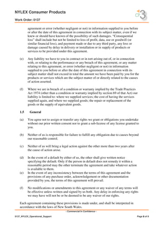 NYLEX Consumer Products
Work Order: 0137
- Commercial In Confidence -
0137_NYLEX_Operational_Support Page 8 of 9
agreement or error (whether negligent or not) in information supplied to you before
or after the date of this agreement in connection with its subject matter, even if we
knew or should have known of the possibility of such damages. “Consequential
loss” shall include but not be limited to loss of profit, data, use or goodwill (or
similar financial loss), and payment made or due to any third party, any loss or
damage caused by delay in delivery or installation or in supply of products or
services to be provided under this agreement.
(e) Any liability we have to you in contract or in tort arising out of, or in connection
with, or relating to the performance or any breach of this agreement, or any matter
relating to this agreement, or error (whether negligent or not) in information
supplied to you before or after the date of this agreement in connection with its
subject matter shall not exceed in total the amount we have been paid by you for the
products or services which are the subject matter of or directly related to the causes
of action asserted.
(f) Where we are in breach of a condition or warranty implied by the Trade Practices
Act 1974 (other than a condition or warranty implied by section 69 of that Act) our
liability is limited to: where we supplied services; the cost of having the services
supplied again, and where we supplied goods; the repair or replacement of the
goods or the supply of equivalent goods.
1.5 General
(a) You agree not to assign or transfer any rights we grant or obligations you undertake
without our prior written consent nor to grant a sub-license of any license granted to
you.
(b) Neither of us is responsible for failure to fulfill any obligation due to causes beyond
our reasonable control.
(c) Neither of us will bring a legal action against the other more than two years after
the cause of action arose.
(d) In the event of a default by either of us, the other shall give written notice
specifying the default. Only if the person in default does not remedy it within a
reasonable period may the other terminate the agreement and take whatever action
is available to them.
(e) In the event of any inconsistency between the terms of this agreement and the
provisions of any purchase order, acknowledgement or other documentation
provided by you, the terms of this agreement will prevail.
(f) No modifications or amendments to this agreement or any waiver of any terms will
be effective unless written and signed by us both. Any delay in enforcing any rights
we may have will not be or be deemed to be any waiver of our rights.
Each agreement containing these provisions is made under, and shall be interpreted in
accordance with the laws of New South Wales.
 