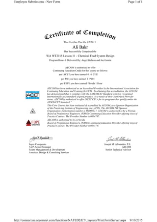 This Certifies That On
Has Successfully Completed the
Program Hours 1 Delivered By: Angel Gebeau and Joe Gemin
AECOM is authorized to offer
Continuing Education Credit for this course as follows:
per IACET you have earned CEU
per PIE you have earned PDH
per FBPE you have earned
AECOM has been authorized as an Accredited Provider by the International Association for
Continuing Education and Training (IACET). In obtaining this accreditation, the AECOM
has demonstrated that it complies with the ANSI/IACET Standard which is recognized
internationally as a standard of good practice. As a result of their Authorized Provider
status, AECOM is authorized to offer IACET CEUs for its programs that qualify under the
ANSI/IACET Standard.”
This Core Course has been evaluated & accredited by AECOM, as a Sponsor Organization
of the Practicing Institute of Engineering, Inc., (PIE). The AECOM PIE Sponsor
Organization Authorization number is SM000011. AECOM is authorized to be a Florida
Board of Professional Engineers, (FBPE) Continuing Education Provider offering Area of
Practice Courses. The Provider Number is 0004747.
AECOM is authorized to be a Florida
Board of Professional Engineers, (FBPE) Continuing Education Provider offering Area of
Practice Courses. The Provider Number is 0004747
Joyce Comparato
AVP, Senior Manager
Talent Management & Development
Americas Design & Consulting Services
Joseph M. Allwarden, P.E.
AECOM
Senior Technical Advisor
9/2/2015
Ali Bakr
WA WT2015 Lesson 11 - Chemical Feed System Design
0.10
1
Florida 1 Hour
Page 1 of 1Employee Submissions - New Form
9/10/2015http://connect.na.aecomnet.com/functions/NATED2/ET/_layouts/Print.FormServer.aspx
 