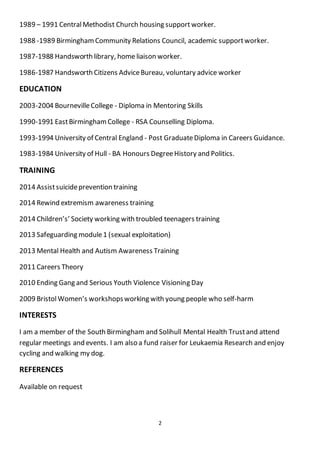 2
1989 – 1991 CentralMethodist Church housing support worker.
1988 -1989 BirminghamCommunity Relations Council, academic supportworker.
1987-1988 Handsworth library, home liaison worker.
1986-1987 Handsworth Citizens AdviceBureau, voluntary advice worker
EDUCATION
2003-2004 BournevilleCollege - Diploma in Mentoring Skills
1990-1991 EastBirminghamCollege - RSA Counselling Diploma.
1993-1994 University of Central England - Post GraduateDiploma in Careers Guidance.
1983-1984 University of Hull - BA Honours DegreeHistory and Politics.
TRAINING
2014 Assistsuicideprevention training
2014 Rewind extremism awareness training
2014 Children’s’ Society working with troubled teenagers training
2013 Safeguarding module1 (sexual exploitation)
2013 Mental Health and Autism Awareness Training
2011 Careers Theory
2010 Ending Gang and Serious Youth Violence Visioning Day
2009 BristolWomen’s workshopsworking with young people who self-harm
INTERESTS
I am a member of the South Birmingham and Solihull Mental Health Trustand attend
regular meetings and events. I am also a fund raiser for Leukaemia Research and enjoy
cycling and walking my dog.
REFERENCES
Available on request
 