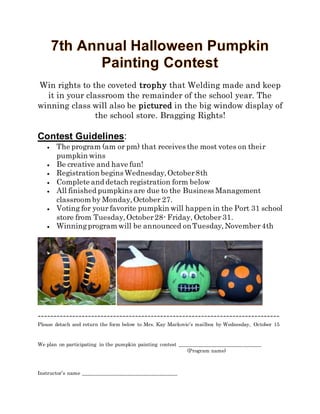 Win rights to the coveted trophy that Welding made and keep
it in your classroom the remainder of the school year. The
winning class will also be pictured in the big window display of
the school store. Bragging Rights!
Contest Guidelines:
 The program (am or pm) that receives the most votes on their
pumpkin wins
 Be creative and have fun!
 Registration begins Wednesday,October8th
 Complete and detach registration form below
 All finished pumpkins are due to the Business Management
classroom by Monday,October 27.
 Voting for your favorite pumpkin will happen in the Port 31 school
store from Tuesday,October28- Friday, October 31.
 Winningprogram will be announced onTuesday,November4th
-----------------------------------------------------------------------------
Please detach and return the form below to Mrs. Kay Markovic’s mailbox by Wednesday, October 15
We plan on participating in the pumpkin painting contest _______________________________
(Program name)
Instructor’s name ____________________________________
 