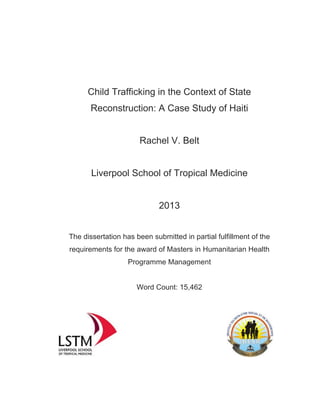 Child Trafficking in the Context of State
Reconstruction: A Case Study of Haiti
Rachel V. Belt
Liverpool School of Tropical Medicine
2013
The dissertation has been submitted in partial fulfillment of the
requirements for the award of Masters in Humanitarian Health
Programme Management
Word Count: 15,462
 