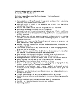 Dell International Services, Hyderabad, India
September 2009 – October 2011
Technical Support Supervisor/ Sr.Team Manager – Technical Support
Key Client: Dell XPS
● Managed a team of 25+ professionals through lower-level supervisors and directly
reporting to the Area Manager -Operations
● Directed efforts of team in the achieving the strategic and operational
objectives of the group.
● Ensured SLAs for the process are met as agreed upon with the client
● Monitored compliance adherence through timely audits
● Managed hiring, staffing and maintenance of a diverse and effective workforce.
● Responsible for career development/planning, performance and pay discussions
of team members.
● Lead the team to create and sustain an operating environment that is reviewing
capacity, performance and volume trends while being cognizant of service and
continuity objectives.
● Established and recommended changes to policies, procedures, processes and
tools, which affect global organizations.
● Oversee real-time management, staffing level requirements, forecasting and
workplace scheduling.
● Accountable for the day-to-day operations of an area managing processes,
programs and/or initiatives.
● Defined roles and responsibilities. Contributed to standards around which others
will operate. Established and influenced operating policies.
● Lead program execution and contributed to policy/ program development.
● Independently determined approach to manage daily operations.
● Setting performance expectations. Select, lead, counsel and motivate the team.
● Interpreted and executed policies that directly affect work activities.
● Developed and communicated plans/ objectives to others.
● Involved in developing, implementing and managing high-level projects in the
areas of support programs, training and operations.
● Organized cross-functional work teams, applied professional project
management skills, and provided team leadership to obtain project goals and
objectives.
● Established operational objectives and assignments, and delegated assignments
to subordinate leaders.
● Trained team members on both Dell network and service procedures.
● Coach and mentor others on understanding the customer and identifying specific
needs.
● Communicated and negotiated with multiple layers of management.
● Monthly 1 on 1’s on Individual performance and feedback.
● Controlling Attrition.
 