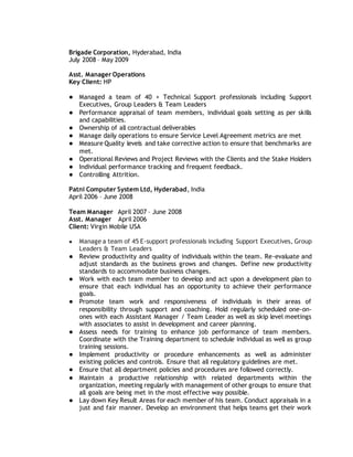Brigade Corporation, Hyderabad, India
July 2008 – May 2009
Asst. Manager Operations
Key Client: HP
● Managed a team of 40 + Technical Support professionals including Support
Executives, Group Leaders & Team Leaders
● Performance appraisal of team members, individual goals setting as per skills
and capabilities.
● Ownership of all contractual deliverables
● Manage daily operations to ensure Service Level Agreement metrics are met
● Measure Quality levels and take corrective action to ensure that benchmarks are
met.
● Operational Reviews and Project Reviews with the Clients and the Stake Holders
● Individual performance tracking and frequent feedback.
● Controlling Attrition.
Patni Computer System Ltd, Hyderabad, India
April 2006 – June 2008
Team Manager April 2007 – June 2008
Asst. Manager April 2006
Client: Virgin Mobile USA
● Manage a team of 45 E-support professionals including Support Executives, Group
Leaders & Team Leaders
● Review productivity and quality of individuals within the team. Re-evaluate and
adjust standards as the business grows and changes. Define new productivity
standards to accommodate business changes.
● Work with each team member to develop and act upon a development plan to
ensure that each individual has an opportunity to achieve their performance
goals.
● Promote team work and responsiveness of individuals in their areas of
responsibility through support and coaching. Hold regularly scheduled one-on-
ones with each Assistant Manager / Team Leader as well as skip level meetings
with associates to assist in development and career planning.
● Assess needs for training to enhance job performance of team members.
Coordinate with the Training department to schedule individual as well as group
training sessions.
● Implement productivity or procedure enhancements as well as administer
existing policies and controls. Ensure that all regulatory guidelines are met.
● Ensure that all department policies and procedures are followed correctly.
● Maintain a productive relationship with related departments within the
organization, meeting regularly with management of other groups to ensure that
all goals are being met in the most effective way possible.
● Lay down Key Result Areas for each member of his team. Conduct appraisals in a
just and fair manner. Develop an environment that helps teams get their work
 