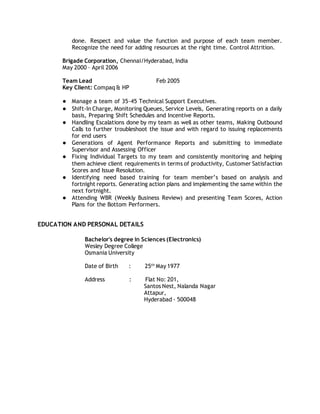 done. Respect and value the function and purpose of each team member.
Recognize the need for adding resources at the right time. Control Attrition.
Brigade Corporation, Chennai/Hyderabad, India
May 2000 – April 2006
Team Lead Feb 2005
Key Client: Compaq & HP
● Manage a team of 35-45 Technical Support Executives.
● Shift-In Charge, Monitoring Queues, Service Levels, Generating reports on a daily
basis, Preparing Shift Schedules and Incentive Reports.
● Handling Escalations done by my team as well as other teams, Making Outbound
Calls to further troubleshoot the issue and with regard to issuing replacements
for end users
● Generations of Agent Performance Reports and submitting to immediate
Supervisor and Assessing Officer
● Fixing Individual Targets to my team and consistently monitoring and helping
them achieve client requirements in terms of productivity, Customer Satisfaction
Scores and Issue Resolution.
● Identifying need based training for team member’s based on analysis and
fortnight reports. Generating action plans and implementing the same within the
next fortnight.
● Attending WBR (Weekly Business Review) and presenting Team Scores, Action
Plans for the Bottom Performers.
EDUCATION AND PERSONAL DETAILS
Bachelor's degree in Sciences (Electronics)
Wesley Degree College
Osmania University
Date of Birth : 25th
May 1977
Address : Flat No: 201,
Santos Nest, Nalanda Nagar
Attapur,
Hyderabad - 500048
 