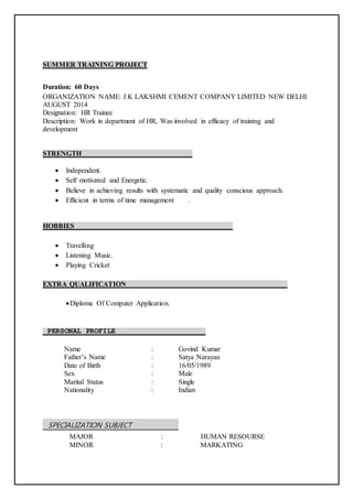 SUMMER TRAINING PROJECT
Duration: 60 Days
ORGANIZATION NAME: J.K LAKSHMI CEMENT COMPANY LIMITED NEW DELHI
AUGUST 2014
Designation: HR Trainee
Description: Work in department of HR, Was involved in efficacy of training and
development
STRENGTH
 Independent.
 Self motivated and Energetic.
 Believe in achieving results with systematic and quality conscious approach.
 Efficient in terms of time management .
HOBBIES
 Travelling
 Listening Music.
 Playing Cricket
EXTRA QUALIFICATION
Diploma Of Computer Application.
PERSONAL PROFILE
Name : Govind Kumar
Father’s Name : Satya Narayan
Date of Birth : 16/05/1989
Sex : Male
Marital Status : Single
Nationality : Indian
SPECIALIZATION SUBJECT
MAJOR : HUMAN RESOURSE
MINOR : MARKATING
 