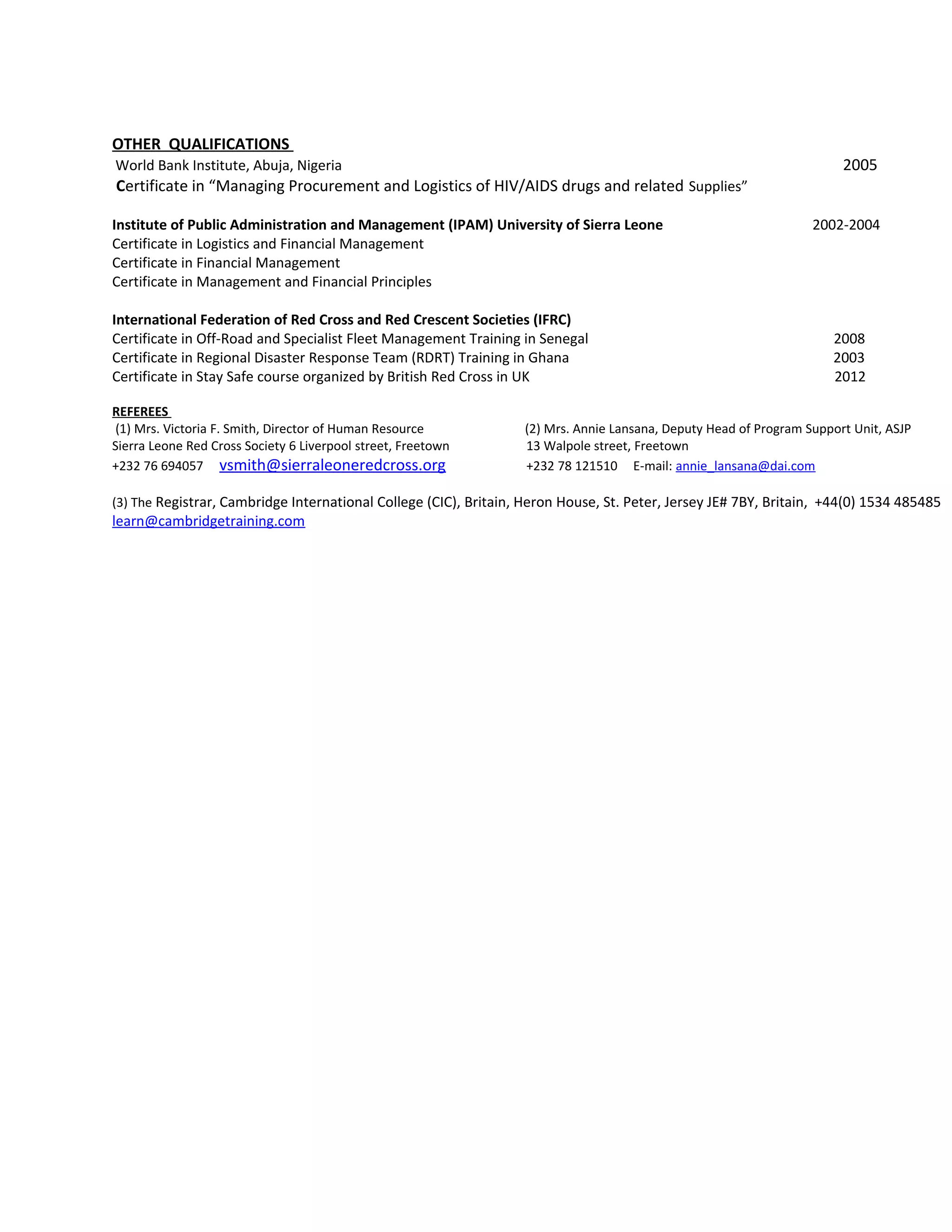 OTHER QUALIFICATIONS
World Bank Institute, Abuja, Nigeria 2005
Certificate in “Managing Procurement and Logistics of HIV/AIDS drugs and related Supplies”
Institute of Public Administration and Management (IPAM) University of Sierra Leone 2002-2004
Certificate in Logistics and Financial Management
Certificate in Financial Management
Certificate in Management and Financial Principles
International Federation of Red Cross and Red Crescent Societies (IFRC)
Certificate in Off-Road and Specialist Fleet Management Training in Senegal 2008
Certificate in Regional Disaster Response Team (RDRT) Training in Ghana 2003
Certificate in Stay Safe course organized by British Red Cross in UK 2012
REFEREES
(1) Mrs. Victoria F. Smith, Director of Human Resource (2) Mrs. Annie Lansana, Deputy Head of Program Support Unit, ASJP
Sierra Leone Red Cross Society 6 Liverpool street, Freetown 13 Walpole street, Freetown
+232 76 694057 vsmith@sierraleoneredcross.org +232 78 121510 E-mail: annie_lansana@dai.com
(3) The Registrar, Cambridge International College (CIC), Britain, Heron House, St. Peter, Jersey JE# 7BY, Britain, +44(0) 1534 485485
learn@cambridgetraining.com
 