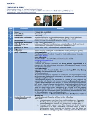 Page 1 of 3
Profile of:
FERNANDO M. SOPOT
Charter President, Council for Trade and Investment Promotion
Member of the Board of Trustees and Executive Director, PPP Institute at Meritorious Biz Tech College (MBTC), Uganda
President & CEO, Global First Financial Partners, Inc.
Item
No.
Particulars Remarks
1. Name FERNANDO M. SOPOT
2. Date of Birth November 3, 1947
3. Nationality U.S. Citizen
4. Educational Attainment Bachelor of Science in Agricultural Engineering, Masters Degree in Business
Administration, Major in Management and Bachelor of Laws (LLB)
5. Membership of
Professional Association
Council for Trade and Investment Promotion (CTIP)
China Finance Association (CFA)
6. Other Training and
Seminars
Settlements of disputes, conciliations and arbitration; Export Credit and Project
Finance; Brokers Training and Export Finance at US EXIM Bank.
7. Countries of Work
Experience
Brunei, South Korea, China, Philippines and United States
8. Languages Filipino language and English, proficient both in reading, writing and speaking
9. Work Experience 2012 to Present –
Founder and Charter President – Council for Trade and Investment Promotion
(CTIP- www.ctip.info)
2010 to Present –
President & CEO – Global First Financial Partners, Inc. (GFFP –
www.globalfirstfinancial.net)
2011 to Present –
Technical and financial consultant for Milan Farms Dominicana, S.A.
exporters of fruits, and owns about 2,000 acres of Mangoes and Plantain Farms in
Bani, Dominican Republic.
2014 to Present –
Appointed by Milan Farms to lead the development of a 50MW Solar Energy
Project in Bani where Milan Farm is located.
Previous Experiences:
He has more than 30 years experience in construction and engineering and project
development and management in its capacity as President of a large Construction
and Engineering Firm in Asia.
Lead Consultant of one of the largest bank in Panama. As Lead Consultant, his
responsibility and objective is to create or organize an International Import-
Export Credit Division within the Bank to support the credit requirements not
only of their clients in Panama, but also clients from South and Central American
Countries. Likewise, he is also tasked to create a “training Program” for the
Bank with some Export Credit Agencies (ECAs) Officials acting as Resource
Speakers, with the end in view of accrediting the Bank as their correspondent bank
or conduit bank. He has designed for the Bank a training program on export credit
for their staff assigned in the trade finance division.
Accredited Consultant for America’s Small Business Development Center of
New Jersey.
10. Project Experience and
Accomplishments
Team Leader and Financial Advisor for the following:
May, 2010 –
1. Arranged support from China Export and Credit Insurance Corporation
for a large Construction Group in China an amount of $300 Million to
finance Jacksonville Container Port Infrastructure Project in the U.S.;
2. Arranged credit support from China Export and Credit Insurance
Corporation for a large Construction Group from China to fund an
infrastructure project involving 391 kilometers New Rail Lines, and
Rehabilitation and Upgrading of the existing 55 kilometers Rail lines for
 