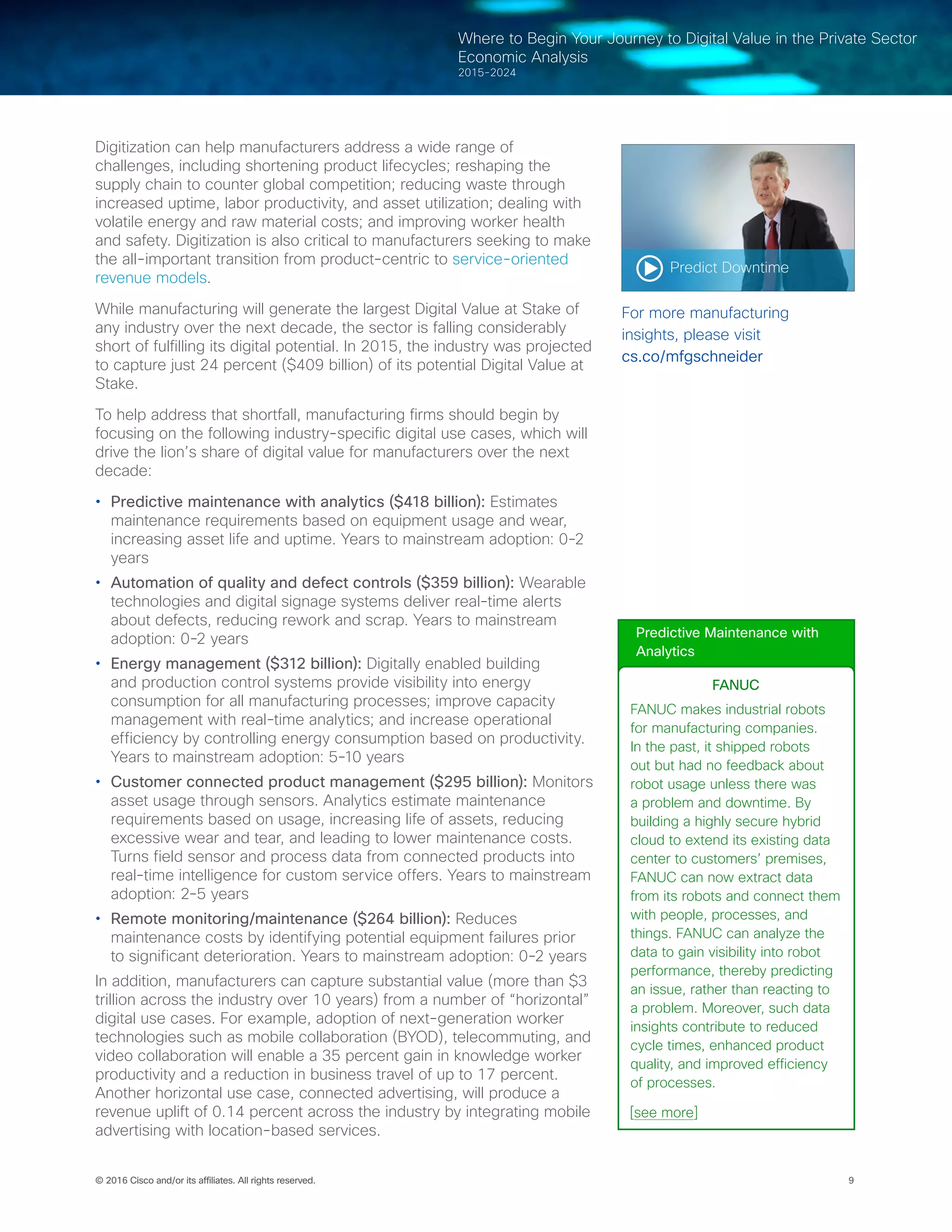 9© 2016 Cisco and/or its affiliates. All rights reserved.
Where to Begin Your Journey to Digital Value in the Private Sector
Economic Analysis
2015-2024
Digitization can help manufacturers address a wide range of
challenges, including shortening product lifecycles; reshaping the
supply chain to counter global competition; reducing waste through
increased uptime, labor productivity, and asset utilization; dealing with
volatile energy and raw material costs; and improving worker health
and safety. Digitization is also critical to manufacturers seeking to make
the all-important transition from product-centric to service-oriented
revenue models.
While manufacturing will generate the largest Digital Value at Stake of
any industry over the next decade, the sector is falling considerably
short of fulfilling its digital potential. In 2015, the industry was projected
to capture just 24 percent ($409 billion) of its potential Digital Value at
Stake.
To help address that shortfall, manufacturing firms should begin by
focusing on the following industry-specific digital use cases, which will
drive the lion’s share of digital value for manufacturers over the next
decade:
•	 Predictive maintenance with analytics ($418 billion): Estimates
maintenance requirements based on equipment usage and wear,
increasing asset life and uptime. Years to mainstream adoption: 0-2
years
•	 Automation of quality and defect controls ($359 billion): Wearable
technologies and digital signage systems deliver real-time alerts
about defects, reducing rework and scrap. Years to mainstream
adoption: 0-2 years
•	 Energy management ($312 billion): Digitally enabled building
and production control systems provide visibility into energy
consumption for all manufacturing processes; improve capacity
management with real-time analytics; and increase operational
efficiency by controlling energy consumption based on productivity.
Years to mainstream adoption: 5-10 years
•	 Customer connected product management ($295 billion): Monitors
asset usage through sensors. Analytics estimate maintenance
requirements based on usage, increasing life of assets, reducing
excessive wear and tear, and leading to lower maintenance costs.
Turns field sensor and process data from connected products into
real-time intelligence for custom service offers. Years to mainstream
adoption: 2-5 years
•	 Remote monitoring/maintenance ($264 billion): Reduces
maintenance costs by identifying potential equipment failures prior
to significant deterioration. Years to mainstream adoption: 0-2 years
In addition, manufacturers can capture substantial value (more than $3
trillion across the industry over 10 years) from a number of “horizontal”
digital use cases. For example, adoption of next-generation worker
technologies such as mobile collaboration (BYOD), telecommuting, and
video collaboration will enable a 35 percent gain in knowledge worker
productivity and a reduction in business travel of up to 17 percent.
Another horizontal use case, connected advertising, will produce a
revenue uplift of 0.14 percent across the industry by integrating mobile
advertising with location-based services.
Predict Downtime
For more manufacturing
insights, please visit
cs.co/mfgschneider
Predictive Maintenance with
Analytics
FANUC
FANUC makes industrial robots
for manufacturing companies.
In the past, it shipped robots
out but had no feedback about
robot usage unless there was
a problem and downtime. By
building a highly secure hybrid
cloud to extend its existing data
center to customers’ premises,
FANUC can now extract data
from its robots and connect them
with people, processes, and
things. FANUC can analyze the
data to gain visibility into robot
performance, thereby predicting
an issue, rather than reacting to
a problem. Moreover, such data
insights contribute to reduced
cycle times, enhanced product
quality, and improved efficiency
of processes.
[see more]
 