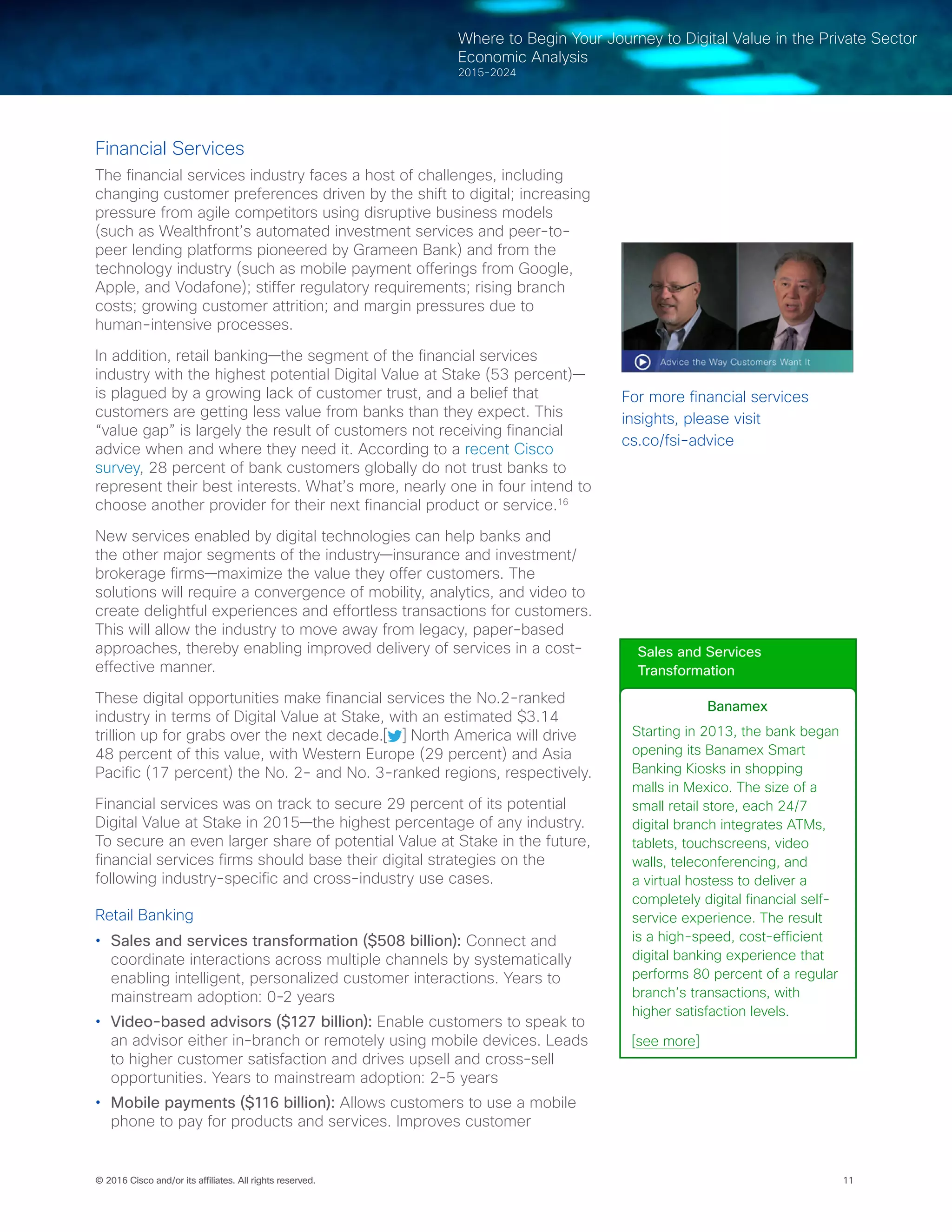 11© 2016 Cisco and/or its affiliates. All rights reserved.
Where to Begin Your Journey to Digital Value in the Private Sector
Economic Analysis
2015-2024
Financial Services
The financial services industry faces a host of challenges, including
changing customer preferences driven by the shift to digital; increasing
pressure from agile competitors using disruptive business models
(such as Wealthfront’s automated investment services and peer-to-
peer lending platforms pioneered by Grameen Bank) and from the
technology industry (such as mobile payment offerings from Google,
Apple, and Vodafone); stiffer regulatory requirements; rising branch
costs; growing customer attrition; and margin pressures due to
human-intensive processes.
In addition, retail banking—the segment of the financial services
industry with the highest potential Digital Value at Stake (53 percent)—
is plagued by a growing lack of customer trust, and a belief that
customers are getting less value from banks than they expect. This
“value gap” is largely the result of customers not receiving financial
advice when and where they need it. According to a recent Cisco
survey, 28 percent of bank customers globally do not trust banks to
represent their best interests. What’s more, nearly one in four intend to
choose another provider for their next financial product or service.16
New services enabled by digital technologies can help banks and
the other major segments of the industry—insurance and investment/
brokerage firms—maximize the value they offer customers. The
solutions will require a convergence of mobility, analytics, and video to
create delightful experiences and effortless transactions for customers.
This will allow the industry to move away from legacy, paper-based
approaches, thereby enabling improved delivery of services in a cost-
effective manner.
These digital opportunities make financial services the No.2-ranked
industry in terms of Digital Value at Stake, with an estimated $3.14
trillion up for grabs over the next decade.[ ] North America will drive
48 percent of this value, with Western Europe (29 percent) and Asia
Pacific (17 percent) the No. 2- and No. 3-ranked regions, respectively.
Financial services was on track to secure 29 percent of its potential
Digital Value at Stake in 2015—the highest percentage of any industry.
To secure an even larger share of potential Value at Stake in the future,
financial services firms should base their digital strategies on the
following industry-specific and cross-industry use cases.
Retail Banking
•	 Sales and services transformation ($508 billion): Connect and
coordinate interactions across multiple channels by systematically
enabling intelligent, personalized customer interactions. Years to
mainstream adoption: 0-2 years
•	 Video-based advisors ($127 billion): Enable customers to speak to
an advisor either in-branch or remotely using mobile devices. Leads
to higher customer satisfaction and drives upsell and cross-sell
opportunities. Years to mainstream adoption: 2-5 years
•	 Mobile payments ($116 billion): Allows customers to use a mobile
phone to pay for products and services. Improves customer
Sales and Services
Transformation
Banamex
Starting in 2013, the bank began
opening its Banamex Smart
Banking Kiosks in shopping
malls in Mexico. The size of a
small retail store, each 24/7
digital branch integrates ATMs,
tablets, touchscreens, video
walls, teleconferencing, and
a virtual hostess to deliver a
completely digital financial self-
service experience. The result
is a high-speed, cost-efficient
digital banking experience that
performs 80 percent of a regular
branch’s transactions, with
higher satisfaction levels.
[see more]
For more financial services
insights, please visit
cs.co/fsi-advice
 