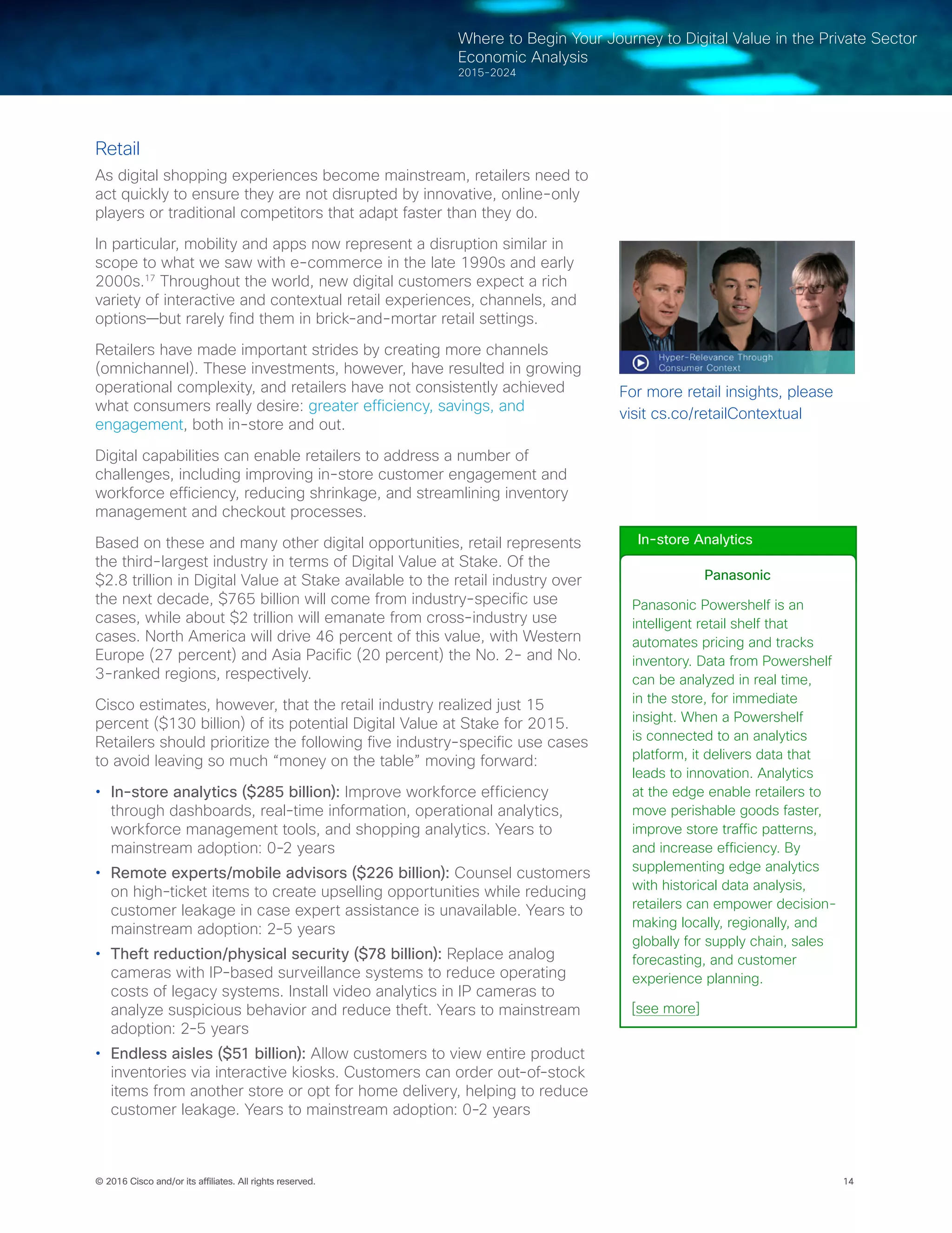 14© 2016 Cisco and/or its affiliates. All rights reserved.
Where to Begin Your Journey to Digital Value in the Private Sector
Economic Analysis
2015-2024
Retail
As digital shopping experiences become mainstream, retailers need to
act quickly to ensure they are not disrupted by innovative, online-only
players or traditional competitors that adapt faster than they do.  
In particular, mobility and apps now represent a disruption similar in
scope to what we saw with e-commerce in the late 1990s and early
2000s.17
Throughout the world, new digital customers expect a rich
variety of interactive and contextual retail experiences, channels, and
options—but rarely find them in brick-and-mortar retail settings.  
Retailers have made important strides by creating more channels
(omnichannel). These investments, however, have resulted in growing
operational complexity, and retailers have not consistently achieved
what consumers really desire: greater efficiency, savings, and
engagement, both in-store and out.  
Digital capabilities can enable retailers to address a number of
challenges, including improving in-store customer engagement and
workforce efficiency, reducing shrinkage, and streamlining inventory
management and checkout processes.
Based on these and many other digital opportunities, retail represents
the third-largest industry in terms of Digital Value at Stake. Of the
$2.8 trillion in Digital Value at Stake available to the retail industry over
the next decade, $765 billion will come from industry-specific use
cases, while about $2 trillion will emanate from cross-industry use
cases. North America will drive 46 percent of this value, with Western
Europe (27 percent) and Asia Pacific (20 percent) the No. 2- and No.
3-ranked regions, respectively.
Cisco estimates, however, that the retail industry realized just 15
percent ($130 billion) of its potential Digital Value at Stake for 2015.
Retailers should prioritize the following five industry-specific use cases
to avoid leaving so much “money on the table” moving forward:
•	 In-store analytics ($285 billion): Improve workforce efficiency
through dashboards, real-time information, operational analytics,
workforce management tools, and shopping analytics. Years to
mainstream adoption: 0-2 years
•	 Remote experts/mobile advisors ($226 billion): Counsel customers
on high-ticket items to create upselling opportunities while reducing
customer leakage in case expert assistance is unavailable. Years to
mainstream adoption: 2-5 years
•	 Theft reduction/physical security ($78 billion): Replace analog
cameras with IP-based surveillance systems to reduce operating
costs of legacy systems. Install video analytics in IP cameras to
analyze suspicious behavior and reduce theft. Years to mainstream
adoption: 2-5 years
•	 Endless aisles ($51 billion): Allow customers to view entire product
inventories via interactive kiosks. Customers can order out-of-stock
items from another store or opt for home delivery, helping to reduce
customer leakage. Years to mainstream adoption: 0-2 years
For more retail insights, please
visit cs.co/retailContextual
In-store Analytics
Panasonic
Panasonic Powershelf is an
intelligent retail shelf that
automates pricing and tracks
inventory. Data from Powershelf
can be analyzed in real time,
in the store, for immediate
insight. When a Powershelf
is connected to an analytics
platform, it delivers data that
leads to innovation. Analytics
at the edge enable retailers to
move perishable goods faster,
improve store traffic patterns,
and increase efficiency. By
supplementing edge analytics
with historical data analysis,
retailers can empower decision-
making locally, regionally, and
globally for supply chain, sales
forecasting, and customer
experience planning.
[see more]
 