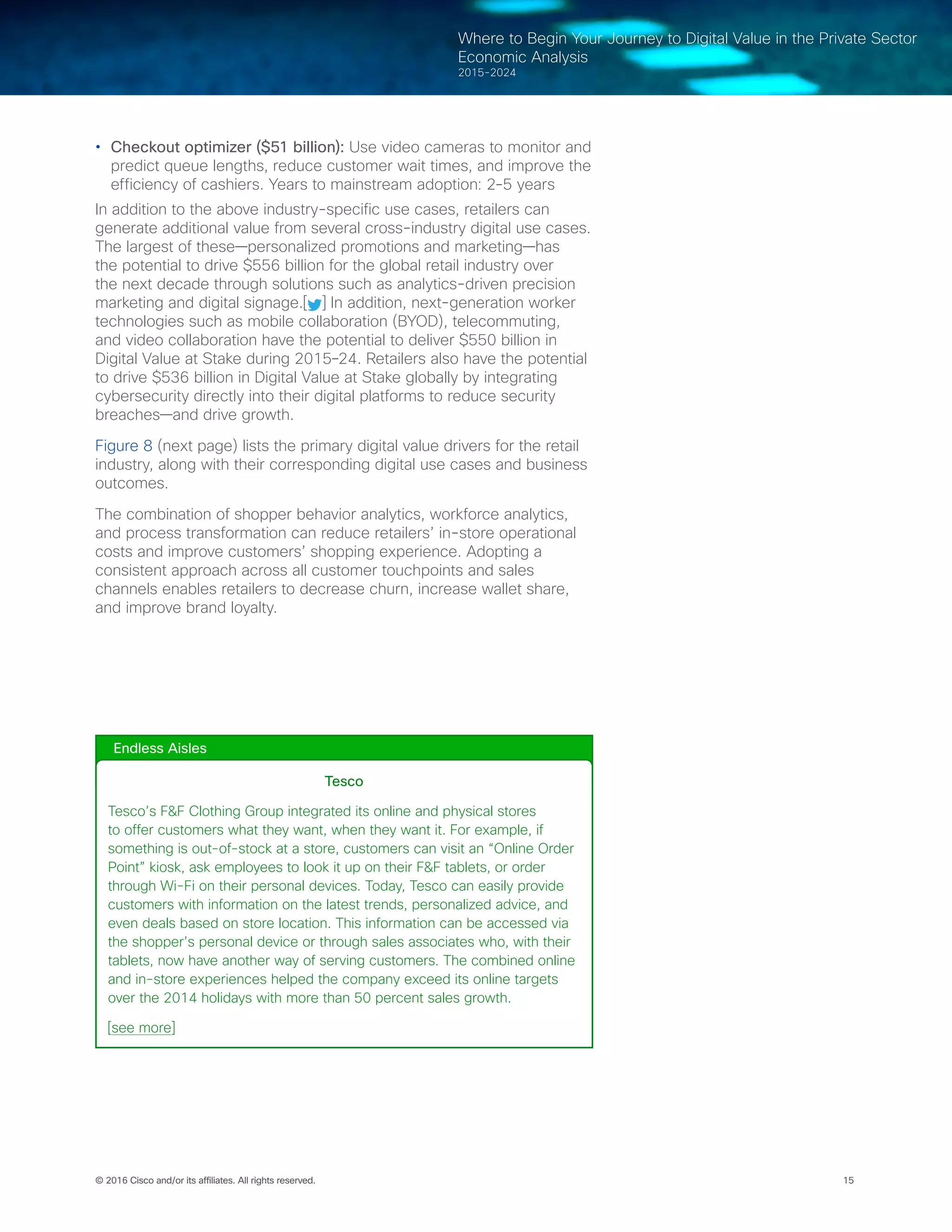 15© 2016 Cisco and/or its affiliates. All rights reserved.
Where to Begin Your Journey to Digital Value in the Private Sector
Economic Analysis
2015-2024
•	 Checkout optimizer ($51 billion): Use video cameras to monitor and
predict queue lengths, reduce customer wait times, and improve the
efficiency of cashiers. Years to mainstream adoption: 2-5 years
In addition to the above industry-specific use cases, retailers can
generate additional value from several cross-industry digital use cases.
The largest of these—personalized promotions and marketing—has
the potential to drive $556 billion for the global retail industry over
the next decade through solutions such as analytics-driven precision
marketing and digital signage.[ ] In addition, next-generation worker
technologies such as mobile collaboration (BYOD), telecommuting,
and video collaboration have the potential to deliver $550 billion in
Digital Value at Stake during 2015–24. Retailers also have the potential
to drive $536 billion in Digital Value at Stake globally by integrating
cybersecurity directly into their digital platforms to reduce security
breaches—and drive growth.
Figure 8 (next page) lists the primary digital value drivers for the retail
industry, along with their corresponding digital use cases and business
outcomes.
The combination of shopper behavior analytics, workforce analytics,
and process transformation can reduce retailers’ in-store operational
costs and improve customers’ shopping experience. Adopting a
consistent approach across all customer touchpoints and sales
channels enables retailers to decrease churn, increase wallet share,
and improve brand loyalty.
Endless Aisles
Tesco
Tesco’s F&F Clothing Group integrated its online and physical stores
to offer customers what they want, when they want it. For example, if
something is out-of-stock at a store, customers can visit an “Online Order
Point” kiosk, ask employees to look it up on their F&F tablets, or order
through Wi-Fi on their personal devices. Today, Tesco can easily provide
customers with information on the latest trends, personalized advice, and
even deals based on store location. This information can be accessed via
the shopper’s personal device or through sales associates who, with their
tablets, now have another way of serving customers. The combined online
and in-store experiences helped the company exceed its online targets
over the 2014 holidays with more than 50 percent sales growth.
[see more]
 