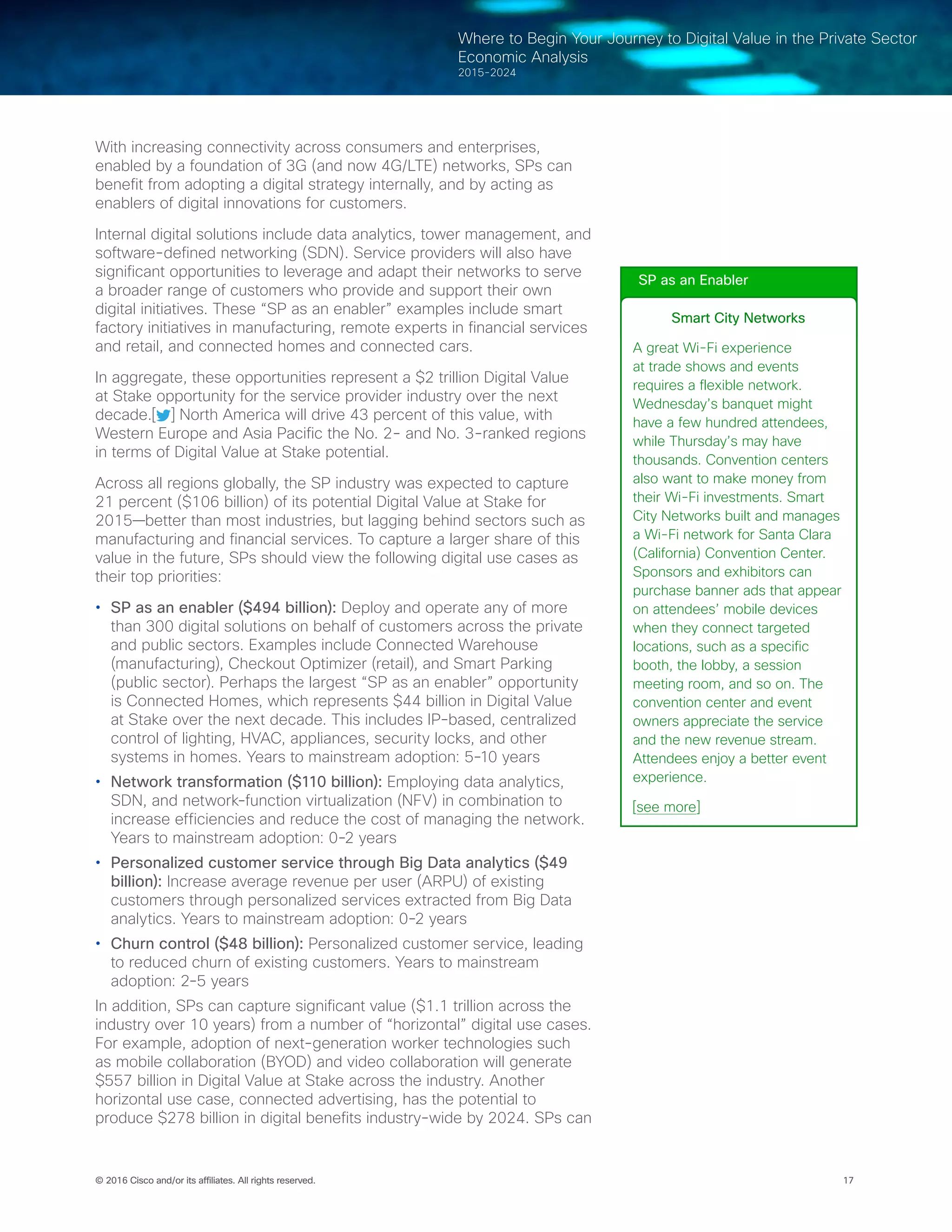 17© 2016 Cisco and/or its affiliates. All rights reserved.
Where to Begin Your Journey to Digital Value in the Private Sector
Economic Analysis
2015-2024
With increasing connectivity across consumers and enterprises,
enabled by a foundation of 3G (and now 4G/LTE) networks, SPs can
benefit from adopting a digital strategy internally, and by acting as
enablers of digital innovations for customers.
Internal digital solutions include data analytics, tower management, and
software-defined networking (SDN). Service providers will also have
significant opportunities to leverage and adapt their networks to serve
a broader range of customers who provide and support their own
digital initiatives. These “SP as an enabler” examples include smart
factory initiatives in manufacturing, remote experts in financial services
and retail, and connected homes and connected cars.
In aggregate, these opportunities represent a $2 trillion Digital Value
at Stake opportunity for the service provider industry over the next
decade.[ ] North America will drive 43 percent of this value, with
Western Europe and Asia Pacific the No. 2- and No. 3-ranked regions
in terms of Digital Value at Stake potential.
Across all regions globally, the SP industry was expected to capture
21 percent ($106 billion) of its potential Digital Value at Stake for
2015—better than most industries, but lagging behind sectors such as
manufacturing and financial services. To capture a larger share of this
value in the future, SPs should view the following digital use cases as
their top priorities:
•	 SP as an enabler ($494 billion): Deploy and operate any of more
than 300 digital solutions on behalf of customers across the private
and public sectors. Examples include Connected Warehouse
(manufacturing), Checkout Optimizer (retail), and Smart Parking
(public sector). Perhaps the largest “SP as an enabler” opportunity
is Connected Homes, which represents $44 billion in Digital Value
at Stake over the next decade. This includes IP-based, centralized
control of lighting, HVAC, appliances, security locks, and other
systems in homes. Years to mainstream adoption: 5-10 years
•	 Network transformation ($110 billion): Employing data analytics,
SDN, and network-function virtualization (NFV) in combination to
increase efficiencies and reduce the cost of managing the network.
Years to mainstream adoption: 0-2 years
•	 Personalized customer service through Big Data analytics ($49
billion): Increase average revenue per user (ARPU) of existing
customers through personalized services extracted from Big Data
analytics. Years to mainstream adoption: 0-2 years
•	 Churn control ($48 billion): Personalized customer service, leading
to reduced churn of existing customers. Years to mainstream
adoption: 2-5 years
In addition, SPs can capture significant value ($1.1 trillion across the
industry over 10 years) from a number of “horizontal” digital use cases.
For example, adoption of next-generation worker technologies such
as mobile collaboration (BYOD) and video collaboration will generate
$557 billion in Digital Value at Stake across the industry. Another
horizontal use case, connected advertising, has the potential to
produce $278 billion in digital benefits industry-wide by 2024. SPs can
SP as an Enabler
Smart City Networks
A great Wi-Fi experience
at trade shows and events
requires a flexible network.
Wednesday’s banquet might
have a few hundred attendees,
while Thursday’s may have
thousands. Convention centers
also want to make money from
their Wi-Fi investments. Smart
City Networks built and manages
a Wi-Fi network for Santa Clara
(California) Convention Center.
Sponsors and exhibitors can
purchase banner ads that appear
on attendees’ mobile devices
when they connect targeted
locations, such as a specific
booth, the lobby, a session
meeting room, and so on. The
convention center and event
owners appreciate the service
and the new revenue stream.
Attendees enjoy a better event
experience.
[see more]
 
