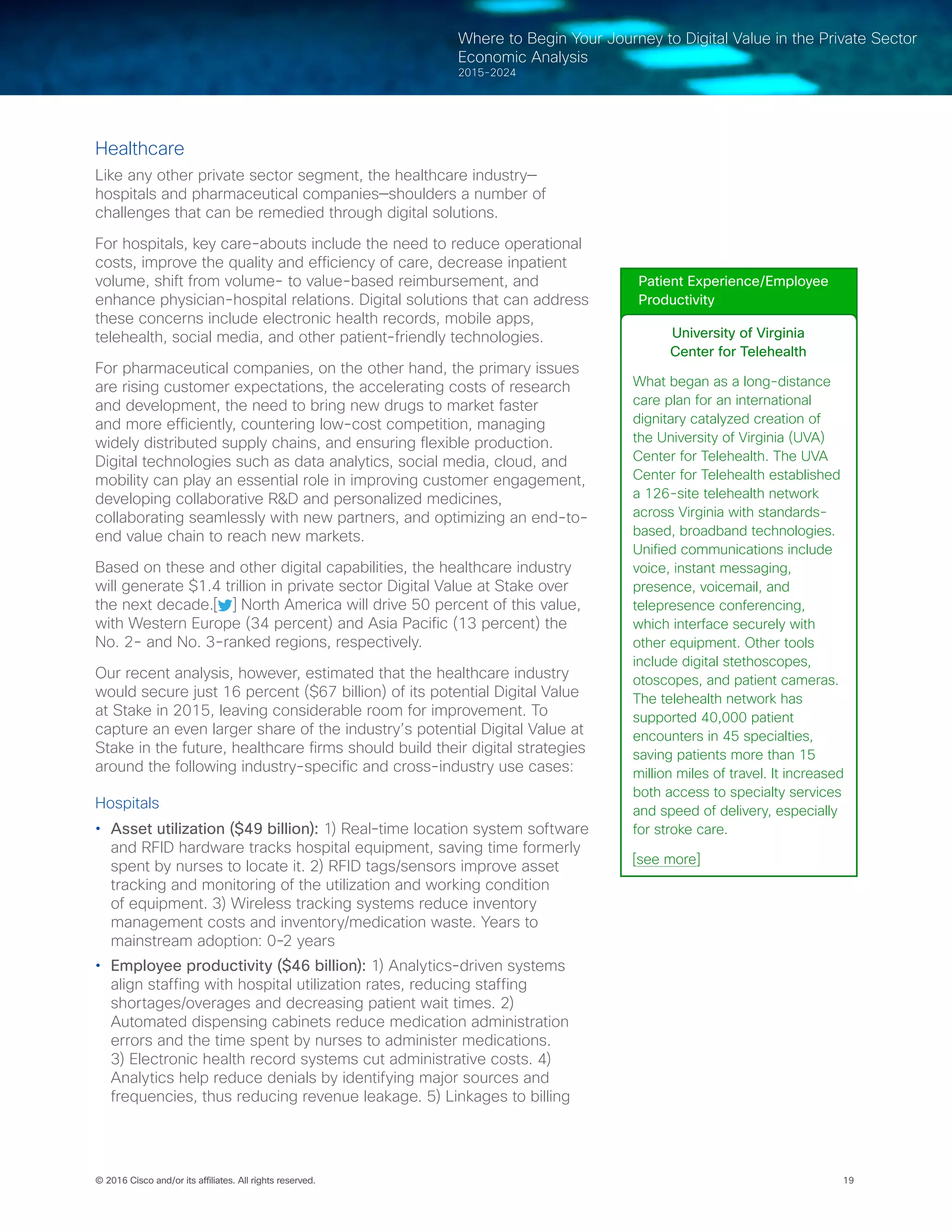 19© 2016 Cisco and/or its affiliates. All rights reserved.
Where to Begin Your Journey to Digital Value in the Private Sector
Economic Analysis
2015-2024
Healthcare
Like any other private sector segment, the healthcare industry—
hospitals and pharmaceutical companies—shoulders a number of
challenges that can be remedied through digital solutions.
For hospitals, key care-abouts include the need to reduce operational
costs, improve the quality and efficiency of care, decrease inpatient
volume, shift from volume- to value-based reimbursement, and
enhance physician-hospital relations. Digital solutions that can address
these concerns include electronic health records, mobile apps,
telehealth, social media, and other patient-friendly technologies.
For pharmaceutical companies, on the other hand, the primary issues
are rising customer expectations, the accelerating costs of research
and development, the need to bring new drugs to market faster
and more efficiently, countering low-cost competition, managing
widely distributed supply chains, and ensuring flexible production.
Digital technologies such as data analytics, social media, cloud, and
mobility can play an essential role in improving customer engagement,
developing collaborative R&D and personalized medicines,
collaborating seamlessly with new partners, and optimizing an end-to-
end value chain to reach new markets.
Based on these and other digital capabilities, the healthcare industry
will generate $1.4 trillion in private sector Digital Value at Stake over
the next decade.[ ] North America will drive 50 percent of this value,
with Western Europe (34 percent) and Asia Pacific (13 percent) the
No. 2- and No. 3-ranked regions, respectively.
Our recent analysis, however, estimated that the healthcare industry
would secure just 16 percent ($67 billion) of its potential Digital Value
at Stake in 2015, leaving considerable room for improvement. To
capture an even larger share of the industry’s potential Digital Value at
Stake in the future, healthcare firms should build their digital strategies
around the following industry-specific and cross-industry use cases:
Hospitals
•	 Asset utilization ($49 billion): 1) Real-time location system software
and RFID hardware tracks hospital equipment, saving time formerly
spent by nurses to locate it. 2) RFID tags/sensors improve asset
tracking and monitoring of the utilization and working condition
of equipment. 3) Wireless tracking systems reduce inventory
management costs and inventory/medication waste. Years to
mainstream adoption: 0-2 years
•	 Employee productivity ($46 billion): 1) Analytics-driven systems
align staffing with hospital utilization rates, reducing staffing
shortages/overages and decreasing patient wait times. 2)
Automated dispensing cabinets reduce medication administration
errors and the time spent by nurses to administer medications.
3) Electronic health record systems cut administrative costs. 4)
Analytics help reduce denials by identifying major sources and
frequencies, thus reducing revenue leakage. 5) Linkages to billing
Patient Experience/Employee
Productivity
University of Virginia
Center for Telehealth
What began as a long-distance
care plan for an international
dignitary catalyzed creation of
the University of Virginia (UVA)
Center for Telehealth. The UVA
Center for Telehealth established
a 126-site telehealth network
across Virginia with standards-
based, broadband technologies.
Unified communications include
voice, instant messaging,
presence, voicemail, and
telepresence conferencing,
which interface securely with
other equipment. Other tools
include digital stethoscopes,
otoscopes, and patient cameras.
The telehealth network has
supported 40,000 patient
encounters in 45 specialties,
saving patients more than 15
million miles of travel. It increased
both access to specialty services
and speed of delivery, especially
for stroke care.
[see more]
 
