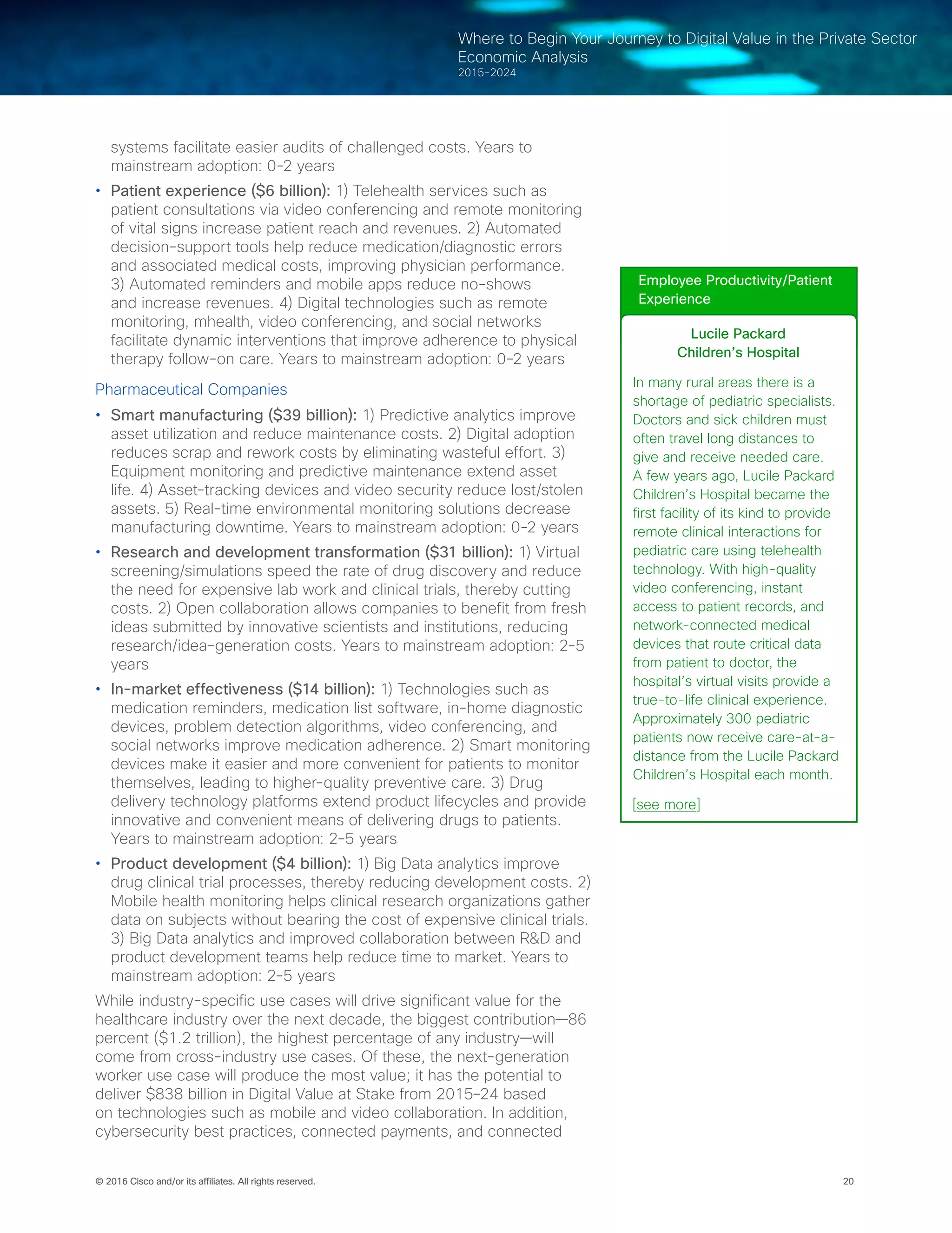 20© 2016 Cisco and/or its affiliates. All rights reserved.
Where to Begin Your Journey to Digital Value in the Private Sector
Economic Analysis
2015-2024
systems facilitate easier audits of challenged costs. Years to
mainstream adoption: 0-2 years
•	 Patient experience ($6 billion): 1) Telehealth services such as
patient consultations via video conferencing and remote monitoring
of vital signs increase patient reach and revenues. 2) Automated
decision-support tools help reduce medication/diagnostic errors
and associated medical costs, improving physician performance.
3) Automated reminders and mobile apps reduce no-shows
and increase revenues. 4) Digital technologies such as remote
monitoring, mhealth, video conferencing, and social networks
facilitate dynamic interventions that improve adherence to physical
therapy follow-on care. Years to mainstream adoption: 0-2 years
Pharmaceutical Companies
•	 Smart manufacturing ($39 billion): 1) Predictive analytics improve
asset utilization and reduce maintenance costs. 2) Digital adoption
reduces scrap and rework costs by eliminating wasteful effort. 3)
Equipment monitoring and predictive maintenance extend asset
life. 4) Asset-tracking devices and video security reduce lost/stolen
assets. 5) Real-time environmental monitoring solutions decrease
manufacturing downtime. Years to mainstream adoption: 0-2 years
•	 Research and development transformation ($31 billion): 1) Virtual
screening/simulations speed the rate of drug discovery and reduce
the need for expensive lab work and clinical trials, thereby cutting
costs. 2) Open collaboration allows companies to benefit from fresh
ideas submitted by innovative scientists and institutions, reducing
research/idea-generation costs. Years to mainstream adoption: 2-5
years
•	 In-market effectiveness ($14 billion): 1) Technologies such as
medication reminders, medication list software, in-home diagnostic
devices, problem detection algorithms, video conferencing, and
social networks improve medication adherence. 2) Smart monitoring
devices make it easier and more convenient for patients to monitor
themselves, leading to higher-quality preventive care. 3) Drug
delivery technology platforms extend product lifecycles and provide
innovative and convenient means of delivering drugs to patients.
Years to mainstream adoption: 2-5 years
•	 Product development ($4 billion): 1) Big Data analytics improve
drug clinical trial processes, thereby reducing development costs. 2)
Mobile health monitoring helps clinical research organizations gather
data on subjects without bearing the cost of expensive clinical trials.
3) Big Data analytics and improved collaboration between R&D and
product development teams help reduce time to market. Years to
mainstream adoption: 2-5 years
While industry-specific use cases will drive significant value for the
healthcare industry over the next decade, the biggest contribution—86
percent ($1.2 trillion), the highest percentage of any industry—will
come from cross-industry use cases. Of these, the next-generation
worker use case will produce the most value; it has the potential to
deliver $838 billion in Digital Value at Stake from 2015–24 based
on technologies such as mobile and video collaboration. In addition,
cybersecurity best practices, connected payments, and connected
Employee Productivity/Patient
Experience
Lucile Packard
Children’s Hospital
In many rural areas there is a
shortage of pediatric specialists.
Doctors and sick children must
often travel long distances to
give and receive needed care.
A few years ago, Lucile Packard
Children’s Hospital became the
first facility of its kind to provide
remote clinical interactions for
pediatric care using telehealth
technology. With high-quality
video conferencing, instant
access to patient records, and
network-connected medical
devices that route critical data
from patient to doctor, the
hospital’s virtual visits provide a
true-to-life clinical experience.
Approximately 300 pediatric
patients now receive care-at-a-
distance from the Lucile Packard
Children’s Hospital each month.
[see more]
 