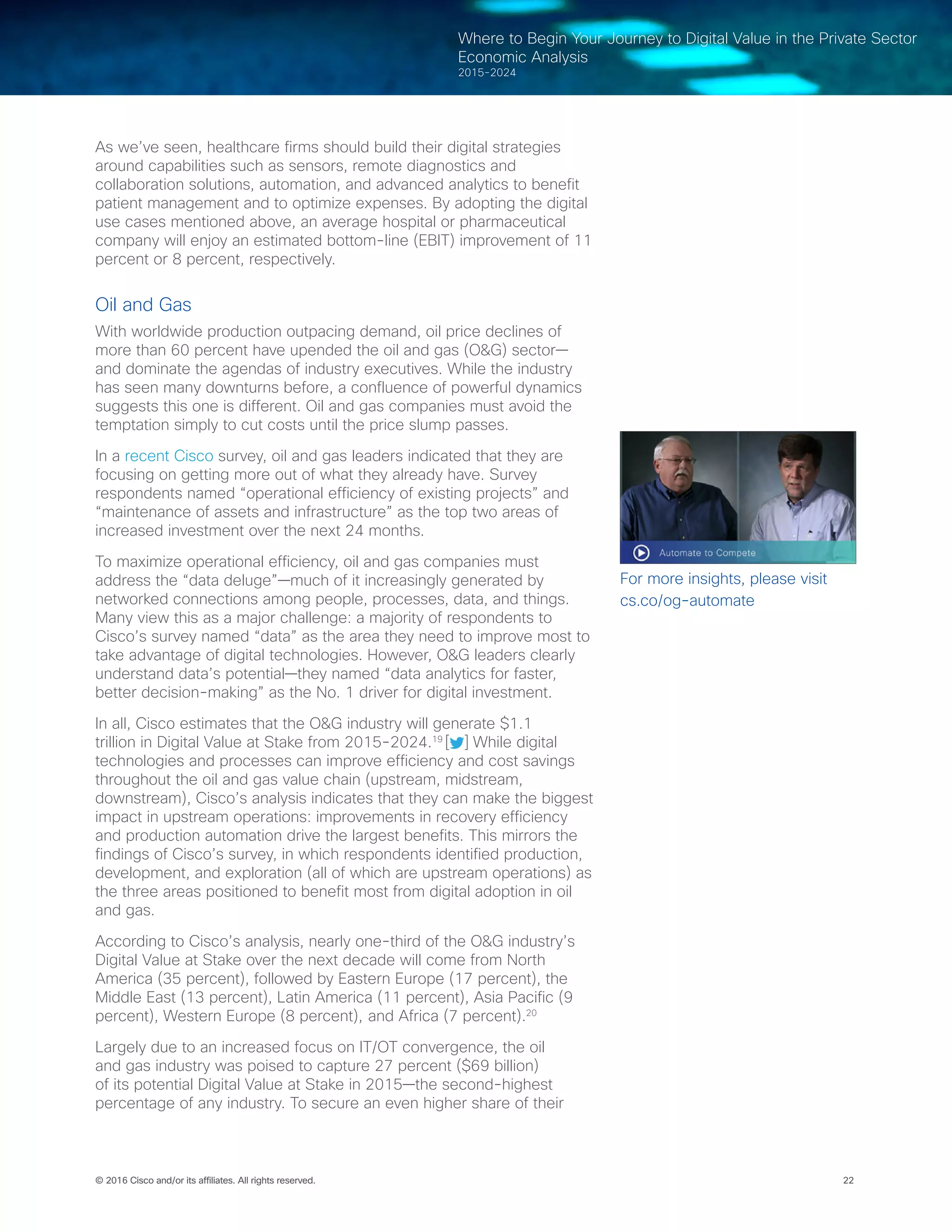 22© 2016 Cisco and/or its affiliates. All rights reserved.
Where to Begin Your Journey to Digital Value in the Private Sector
Economic Analysis
2015-2024
As we’ve seen, healthcare firms should build their digital strategies
around capabilities such as sensors, remote diagnostics and
collaboration solutions, automation, and advanced analytics to benefit
patient management and to optimize expenses. By adopting the digital
use cases mentioned above, an average hospital or pharmaceutical
company will enjoy an estimated bottom-line (EBIT) improvement of 11
percent or 8 percent, respectively.
Oil and Gas
With worldwide production outpacing demand, oil price declines of
more than 60 percent have upended the oil and gas (O&G) sector—
and dominate the agendas of industry executives. While the industry
has seen many downturns before, a confluence of powerful dynamics
suggests this one is different. Oil and gas companies must avoid the
temptation simply to cut costs until the price slump passes.  
In a recent Cisco survey, oil and gas leaders indicated that they are
focusing on getting more out of what they already have. Survey
respondents named “operational efficiency of existing projects” and
“maintenance of assets and infrastructure” as the top two areas of
increased investment over the next 24 months.
To maximize operational efficiency, oil and gas companies must
address the “data deluge”—much of it increasingly generated by
networked connections among people, processes, data, and things.
Many view this as a major challenge: a majority of respondents to
Cisco’s survey named “data” as the area they need to improve most to
take advantage of digital technologies. However, O&G leaders clearly
understand data’s potential—they named “data analytics for faster,
better decision-making” as the No. 1 driver for digital investment.  
In all, Cisco estimates that the O&G industry will generate $1.1
trillion in Digital Value at Stake from 2015-2024.19
[ ] While digital
technologies and processes can improve efficiency and cost savings
throughout the oil and gas value chain (upstream, midstream,
downstream), Cisco’s analysis indicates that they can make the biggest
impact in upstream operations: improvements in recovery efficiency
and production automation drive the largest benefits. This mirrors the
findings of Cisco’s survey, in which respondents identified production,
development, and exploration (all of which are upstream operations) as
the three areas positioned to benefit most from digital adoption in oil
and gas.
According to Cisco’s analysis, nearly one-third of the O&G industry’s
Digital Value at Stake over the next decade will come from North
America (35 percent), followed by Eastern Europe (17 percent), the
Middle East (13 percent), Latin America (11 percent), Asia Pacific (9
percent), Western Europe (8 percent), and Africa (7 percent).20
Largely due to an increased focus on IT/OT convergence, the oil
and gas industry was poised to capture 27 percent ($69 billion)
of its potential Digital Value at Stake in 2015—the second-highest
percentage of any industry. To secure an even higher share of their
For more insights, please visit
cs.co/og-automate
 