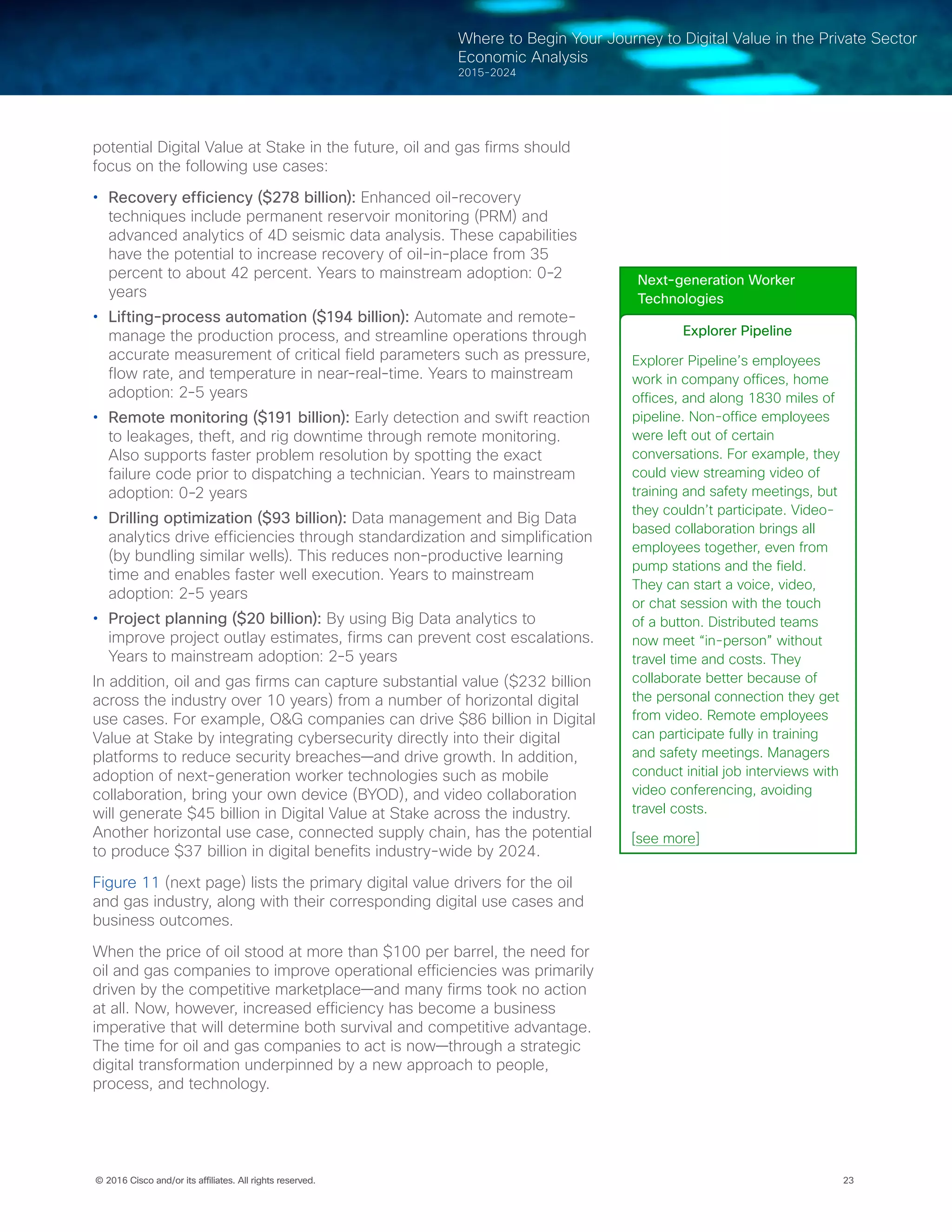 23© 2016 Cisco and/or its affiliates. All rights reserved.
Where to Begin Your Journey to Digital Value in the Private Sector
Economic Analysis
2015-2024
potential Digital Value at Stake in the future, oil and gas firms should
focus on the following use cases:
•	 Recovery efficiency ($278 billion): Enhanced oil-recovery
techniques include permanent reservoir monitoring (PRM) and
advanced analytics of 4D seismic data analysis. These capabilities
have the potential to increase recovery of oil-in-place from 35
percent to about 42 percent. Years to mainstream adoption: 0-2
years
•	 Lifting-process automation ($194 billion): Automate and remote-
manage the production process, and streamline operations through
accurate measurement of critical field parameters such as pressure,
flow rate, and temperature in near-real-time. Years to mainstream
adoption: 2-5 years
•	 Remote monitoring ($191 billion): Early detection and swift reaction
to leakages, theft, and rig downtime through remote monitoring.
Also supports faster problem resolution by spotting the exact
failure code prior to dispatching a technician. Years to mainstream
adoption: 0-2 years
•	 Drilling optimization ($93 billion): Data management and Big Data
analytics drive efficiencies through standardization and simplification
(by bundling similar wells). This reduces non-productive learning
time and enables faster well execution. Years to mainstream
adoption: 2-5 years
•	 Project planning ($20 billion): By using Big Data analytics to
improve project outlay estimates, firms can prevent cost escalations.
Years to mainstream adoption: 2-5 years
In addition, oil and gas firms can capture substantial value ($232 billion
across the industry over 10 years) from a number of horizontal digital
use cases. For example, O&G companies can drive $86 billion in Digital
Value at Stake by integrating cybersecurity directly into their digital
platforms to reduce security breaches—and drive growth. In addition,
adoption of next-generation worker technologies such as mobile
collaboration, bring your own device (BYOD), and video collaboration
will generate $45 billion in Digital Value at Stake across the industry.
Another horizontal use case, connected supply chain, has the potential
to produce $37 billion in digital benefits industry-wide by 2024.
Figure 11 (next page) lists the primary digital value drivers for the oil
and gas industry, along with their corresponding digital use cases and
business outcomes.
When the price of oil stood at more than $100 per barrel, the need for
oil and gas companies to improve operational efficiencies was primarily
driven by the competitive marketplace—and many firms took no action
at all. Now, however, increased efficiency has become a business
imperative that will determine both survival and competitive advantage.
The time for oil and gas companies to act is now—through a strategic
digital transformation underpinned by a new approach to people,
process, and technology.
Next-generation Worker
Technologies
Explorer Pipeline
Explorer Pipeline’s employees
work in company offices, home
offices, and along 1830 miles of
pipeline. Non-office employees
were left out of certain
conversations. For example, they
could view streaming video of
training and safety meetings, but
they couldn’t participate. Video-
based collaboration brings all
employees together, even from
pump stations and the field.
They can start a voice, video,
or chat session with the touch
of a button. Distributed teams
now meet “in-person” without
travel time and costs. They
collaborate better because of
the personal connection they get
from video. Remote employees
can participate fully in training
and safety meetings. Managers
conduct initial job interviews with
video conferencing, avoiding
travel costs.
[see more]
 