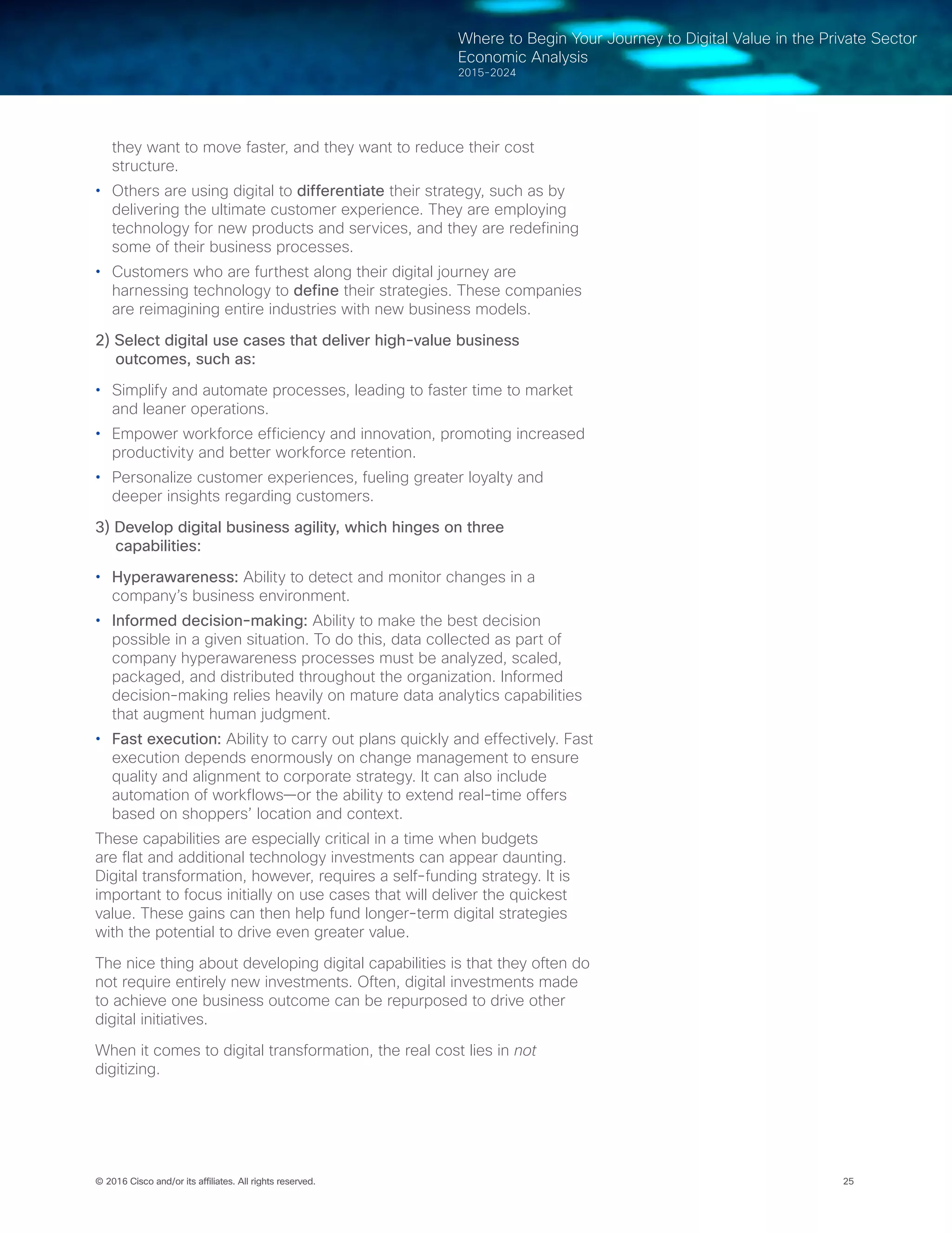 25© 2016 Cisco and/or its affiliates. All rights reserved.
Where to Begin Your Journey to Digital Value in the Private Sector
Economic Analysis
2015-2024
they want to move faster, and they want to reduce their cost
structure.
•	 Others are using digital to differentiate their strategy, such as by
delivering the ultimate customer experience. They are employing
technology for new products and services, and they are redefining
some of their business processes.
•	 Customers who are furthest along their digital journey are
harnessing technology to define their strategies. These companies
are reimagining entire industries with new business models.
2) Select digital use cases that deliver high-value business
outcomes, such as:
•	 Simplify and automate processes, leading to faster time to market
and leaner operations.  
•	 Empower workforce efficiency and innovation, promoting increased
productivity and better workforce retention.  
•	 Personalize customer experiences, fueling greater loyalty and
deeper insights regarding customers.  
3) Develop digital business agility, which hinges on three
capabilities:
•	 Hyperawareness: Ability to detect and monitor changes in a
company’s business environment.
•	 Informed decision-making: Ability to make the best decision
possible in a given situation. To do this, data collected as part of
company hyperawareness processes must be analyzed, scaled,
packaged, and distributed throughout the organization. Informed
decision-making relies heavily on mature data analytics capabilities
that augment human judgment.
•	 Fast execution: Ability to carry out plans quickly and effectively. Fast
execution depends enormously on change management to ensure
quality and alignment to corporate strategy. It can also include
automation of workflows—or the ability to extend real-time offers
based on shoppers’ location and context.  
These capabilities are especially critical in a time when budgets
are flat and additional technology investments can appear daunting.
Digital transformation, however, requires a self-funding strategy. It is
important to focus initially on use cases that will deliver the quickest
value. These gains can then help fund longer-term digital strategies
with the potential to drive even greater value.
The nice thing about developing digital capabilities is that they often do
not require entirely new investments. Often, digital investments made
to achieve one business outcome can be repurposed to drive other
digital initiatives.
When it comes to digital transformation, the real cost lies in not
digitizing.
 