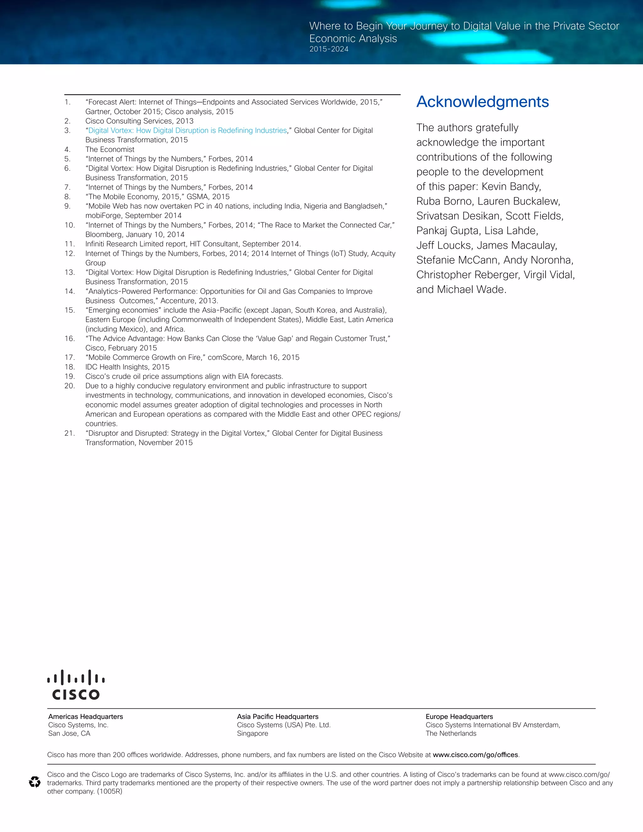 26© 2016 Cisco and/or its affiliates. All rights reserved.
Where to Begin Your Journey to Digital Value in the Private Sector
Economic Analysis
2015-2024
1.	 “Forecast Alert: Internet of Things—Endpoints and Associated Services Worldwide, 2015,”
Gartner, October 2015; Cisco analysis, 2015
2.	 Cisco Consulting Services, 2013
3.	 “Digital Vortex: How Digital Disruption is Redefining Industries,” Global Center for Digital
Business Transformation, 2015
4.	 The Economist
5.	 “Internet of Things by the Numbers,” Forbes, 2014
6.	 “Digital Vortex: How Digital Disruption is Redefining Industries,” Global Center for Digital
Business Transformation, 2015
7.	 “Internet of Things by the Numbers,” Forbes, 2014
8.	 “The Mobile Economy, 2015,” GSMA, 2015
9.	 “Mobile Web has now overtaken PC in 40 nations, including India, Nigeria and Bangladseh,”
mobiForge, September 2014
10.	 “Internet of Things by the Numbers,” Forbes, 2014; “The Race to Market the Connected Car,”
Bloomberg, January 10, 2014
11.	 Infiniti Research Limited report, HIT Consultant, September 2014.
12.	 Internet of Things by the Numbers, Forbes, 2014; 2014 Internet of Things (IoT) Study, Acquity
Group
13.	 “Digital Vortex: How Digital Disruption is Redefining Industries,” Global Center for Digital
Business Transformation, 2015
14.	 “Analytics-Powered Performance: Opportunities for Oil and Gas Companies to Improve
Business  Outcomes,” Accenture, 2013.  
15.	 “Emerging economies” include the Asia-Pacific (except Japan, South Korea, and Australia),
Eastern Europe (including Commonwealth of Independent States), Middle East, Latin America
(including Mexico), and Africa.
16.	 “The Advice Advantage: How Banks Can Close the ‘Value Gap’ and Regain Customer Trust,”
Cisco, February 2015
17.	 “Mobile Commerce Growth on Fire,” comScore, March 16, 2015
18.	 IDC Health Insights, 2015
19.	 Cisco’s crude oil price assumptions align with EIA forecasts.
20.	 Due to a highly conducive regulatory environment and public infrastructure to support
investments in technology, communications, and innovation in developed economies, Cisco’s
economic model assumes greater adoption of digital technologies and processes in North
American and European operations as compared with the Middle East and other OPEC regions/
countries.
21.	 “Disruptor and Disrupted: Strategy in the Digital Vortex,” Global Center for Digital Business
Transformation, November 2015
Cisco has more than 200 offices worldwide. Addresses, phone numbers, and fax numbers are listed on the Cisco Website at www.cisco.com/go/offices.
Cisco and the Cisco Logo are trademarks of Cisco Systems, Inc. and/or its affiliates in the U.S. and other countries. A listing of Cisco’s trademarks can be found at www.cisco.com/go/
trademarks. Third party trademarks mentioned are the property of their respective owners. The use of the word partner does not imply a partnership relationship between Cisco and any
other company. (1005R)
Americas Headquarters
Cisco Systems, Inc.
San Jose, CA
Asia Pacific Headquarters
Cisco Systems (USA) Pte. Ltd.
Singapore
Europe Headquarters
Cisco Systems International BV Amsterdam,
The Netherlands
Acknowledgments
The authors gratefully
acknowledge the important
contributions of the following
people to the development
of this paper: Kevin Bandy,
Ruba Borno, Lauren Buckalew,
Srivatsan Desikan, Scott Fields,
Pankaj Gupta, Lisa Lahde,
Jeff Loucks, James Macaulay,
Stefanie McCann, Andy Noronha,
Christopher Reberger, Virgil Vidal,
and Michael Wade.
 