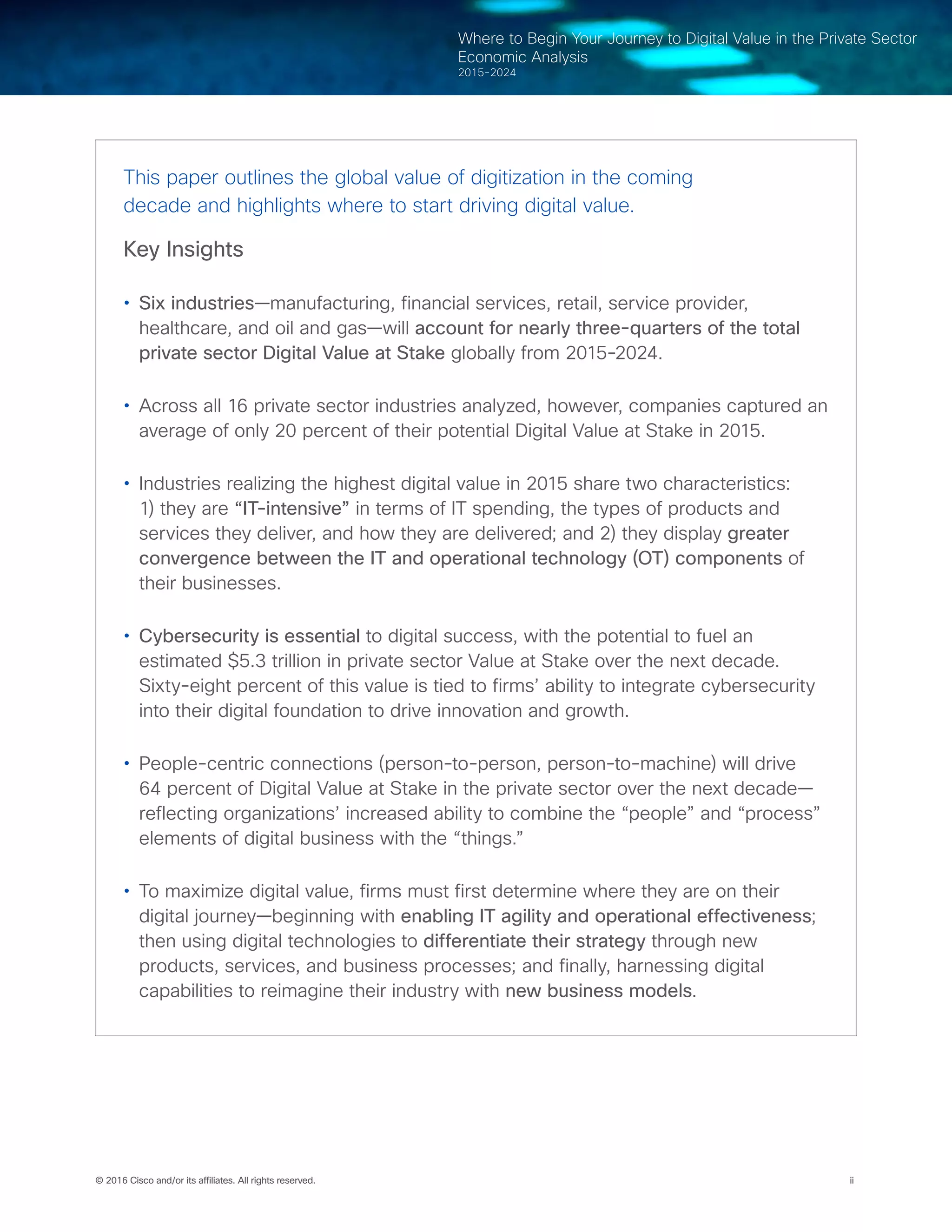 © 2016 Cisco and/or its affiliates. All rights reserved. ii
Where to Begin Your Journey to Digital Value in the Private Sector
Economic Analysis
2015-2024
This paper outlines the global value of digitization in the coming
decade and highlights where to start driving digital value.
Key Insights
•	 Six industries—manufacturing, financial services, retail, service provider,
healthcare, and oil and gas—will account for nearly three-quarters of the total
private sector Digital Value at Stake globally from 2015-2024.
•	 Across all 16 private sector industries analyzed, however, companies captured an
average of only 20 percent of their potential Digital Value at Stake in 2015.
•	 Industries realizing the highest digital value in 2015 share two characteristics:
1) they are “IT-intensive” in terms of IT spending, the types of products and
services they deliver, and how they are delivered; and 2) they display greater
convergence between the IT and operational technology (OT) components of
their businesses.
•	 Cybersecurity is essential to digital success, with the potential to fuel an
estimated $5.3 trillion in private sector Value at Stake over the next decade.
Sixty-eight percent of this value is tied to firms’ ability to integrate cybersecurity
into their digital foundation to drive innovation and growth.
•	 People-centric connections (person-to-person, person-to-machine) will drive
64 percent of Digital Value at Stake in the private sector over the next decade—
reflecting organizations’ increased ability to combine the “people” and “process”
elements of digital business with the “things.”
•	 To maximize digital value, firms must first determine where they are on their
digital journey—beginning with enabling IT agility and operational effectiveness;
then using digital technologies to differentiate their strategy through new
products, services, and business processes; and finally, harnessing digital
capabilities to reimagine their industry with new business models.
 