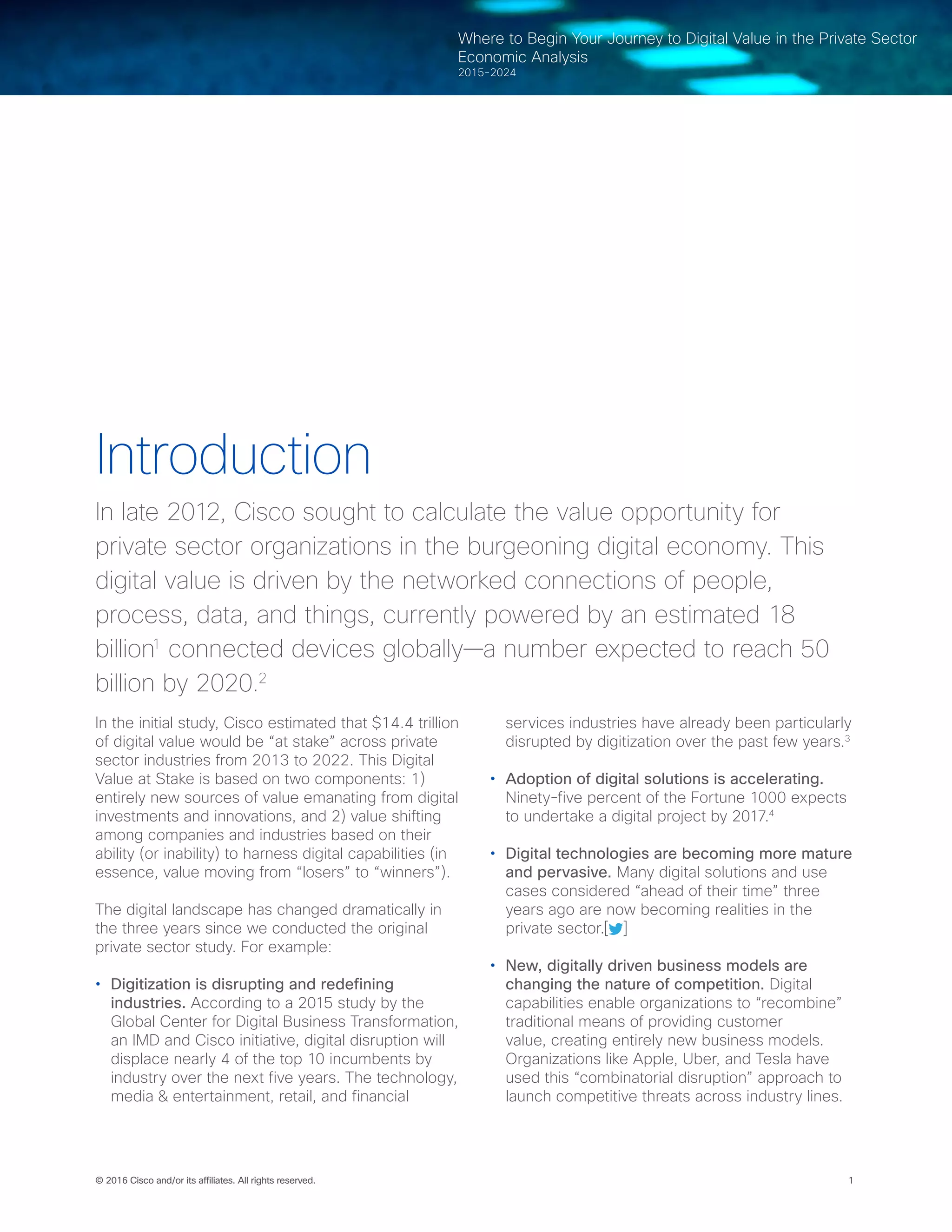 © 2016 Cisco and/or its affiliates. All rights reserved. 1
Where to Begin Your Journey to Digital Value in the Private Sector
Economic Analysis
2015-2024
Introduction
In late 2012, Cisco sought to calculate the value opportunity for
private sector organizations in the burgeoning digital economy. This
digital value is driven by the networked connections of people,
process, data, and things, currently powered by an estimated 18
billion1
connected devices globally—a number expected to reach 50
billion by 2020.2
In the initial study, Cisco estimated that $14.4 trillion
of digital value would be “at stake” across private
sector industries from 2013 to 2022. This Digital
Value at Stake is based on two components: 1)
entirely new sources of value emanating from digital
investments and innovations, and 2) value shifting
among companies and industries based on their
ability (or inability) to harness digital capabilities (in
essence, value moving from “losers” to “winners”).
The digital landscape has changed dramatically in
the three years since we conducted the original
private sector study. For example:
•	 Digitization is disrupting and redefining
industries. According to a 2015 study by the
Global Center for Digital Business Transformation,
an IMD and Cisco initiative, digital disruption will
displace nearly 4 of the top 10 incumbents by
industry over the next five years. The technology,
media & entertainment, retail, and financial
services industries have already been particularly
disrupted by digitization over the past few years.3
•	 Adoption of digital solutions is accelerating.
Ninety-five percent of the Fortune 1000 expects
to undertake a digital project by 2017.4
•	 Digital technologies are becoming more mature
and pervasive. Many digital solutions and use
cases considered “ahead of their time” three
years ago are now becoming realities in the
private sector.[ ]
•	 New, digitally driven business models are
changing the nature of competition. Digital
capabilities enable organizations to “recombine”
traditional means of providing customer
value, creating entirely new business models.
Organizations like Apple, Uber, and Tesla have
used this “combinatorial disruption” approach to
launch competitive threats across industry lines.
 