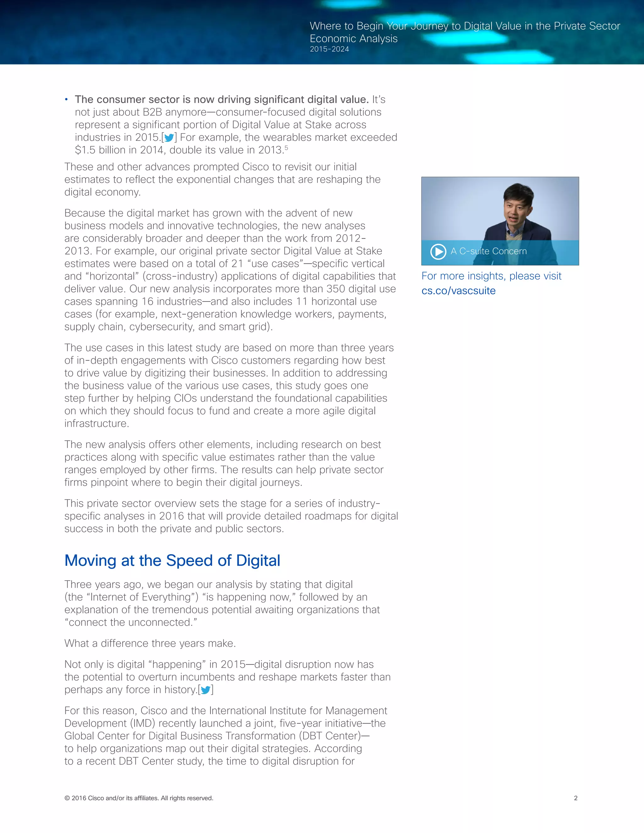 2© 2016 Cisco and/or its affiliates. All rights reserved.
Where to Begin Your Journey to Digital Value in the Private Sector
Economic Analysis
2015-2024
•	 The consumer sector is now driving significant digital value. It’s
not just about B2B anymore—consumer-focused digital solutions
represent a significant portion of Digital Value at Stake across
industries in 2015.[ ] For example, the wearables market exceeded
$1.5 billion in 2014, double its value in 2013.5
These and other advances prompted Cisco to revisit our initial
estimates to reflect the exponential changes that are reshaping the
digital economy.
Because the digital market has grown with the advent of new
business models and innovative technologies, the new analyses
are considerably broader and deeper than the work from 2012-
2013. For example, our original private sector Digital Value at Stake
estimates were based on a total of 21 “use cases”—specific vertical
and “horizontal” (cross-industry) applications of digital capabilities that
deliver value. Our new analysis incorporates more than 350 digital use
cases spanning 16 industries—and also includes 11 horizontal use
cases (for example, next-generation knowledge workers, payments,
supply chain, cybersecurity, and smart grid).
The use cases in this latest study are based on more than three years
of in-depth engagements with Cisco customers regarding how best
to drive value by digitizing their businesses. In addition to addressing
the business value of the various use cases, this study goes one
step further by helping CIOs understand the foundational capabilities
on which they should focus to fund and create a more agile digital
infrastructure.
The new analysis offers other elements, including research on best
practices along with specific value estimates rather than the value
ranges employed by other firms. The results can help private sector
firms pinpoint where to begin their digital journeys.
This private sector overview sets the stage for a series of industry-
specific analyses in 2016 that will provide detailed roadmaps for digital
success in both the private and public sectors.
Moving at the Speed of Digital
Three years ago, we began our analysis by stating that digital
(the “Internet of Everything”) “is happening now,” followed by an
explanation of the tremendous potential awaiting organizations that
“connect the unconnected.”
What a difference three years make.
Not only is digital “happening” in 2015—digital disruption now has
the potential to overturn incumbents and reshape markets faster than
perhaps any force in history.[ ]
For this reason, Cisco and the International Institute for Management
Development (IMD) recently launched a joint, five-year initiative—the
Global Center for Digital Business Transformation (DBT Center)—
to help organizations map out their digital strategies. According
to a recent DBT Center study, the time to digital disruption for
A C-suite Concern
For more insights, please visit
cs.co/vascsuite
 