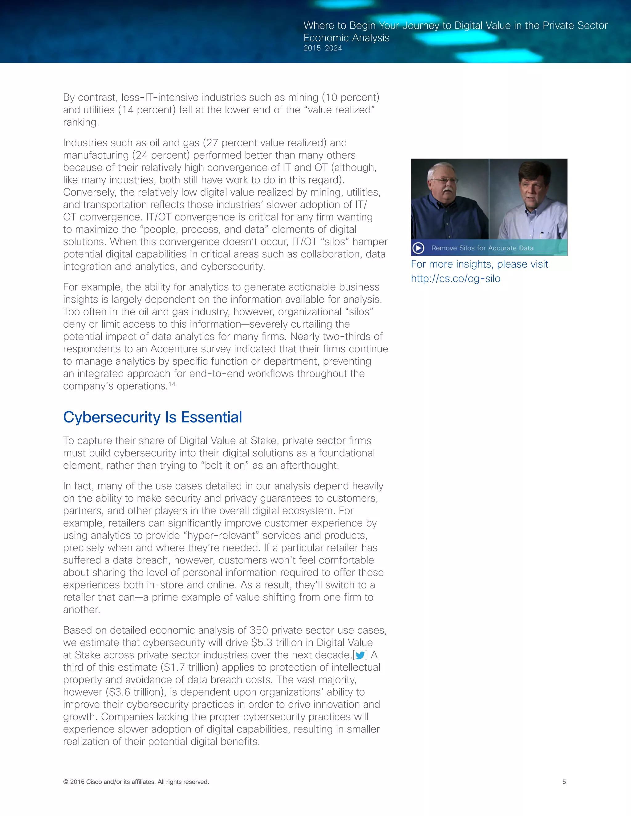 5© 2016 Cisco and/or its affiliates. All rights reserved.
Where to Begin Your Journey to Digital Value in the Private Sector
Economic Analysis
2015-2024
By contrast, less-IT-intensive industries such as mining (10 percent)
and utilities (14 percent) fell at the lower end of the “value realized”
ranking.  
Industries such as oil and gas (27 percent value realized) and
manufacturing (24 percent) performed better than many others
because of their relatively high convergence of IT and OT (although,
like many industries, both still have work to do in this regard).
Conversely, the relatively low digital value realized by mining, utilities,
and transportation reflects those industries’ slower adoption of IT/
OT convergence. IT/OT convergence is critical for any firm wanting
to maximize the “people, process, and data” elements of digital
solutions. When this convergence doesn’t occur, IT/OT “silos” hamper
potential digital capabilities in critical areas such as collaboration, data
integration and analytics, and cybersecurity.
For example, the ability for analytics to generate actionable business
insights is largely dependent on the information available for analysis.
Too often in the oil and gas industry, however, organizational “silos”
deny or limit access to this information—severely curtailing the
potential impact of data analytics for many firms. Nearly two-thirds of
respondents to an Accenture survey indicated that their firms continue
to manage analytics by specific function or department, preventing
an integrated approach for end-to-end workflows throughout the
company’s operations.14
Cybersecurity Is Essential
To capture their share of Digital Value at Stake, private sector firms
must build cybersecurity into their digital solutions as a foundational
element, rather than trying to “bolt it on” as an afterthought.
In fact, many of the use cases detailed in our analysis depend heavily
on the ability to make security and privacy guarantees to customers,
partners, and other players in the overall digital ecosystem. For
example, retailers can significantly improve customer experience by
using analytics to provide “hyper-relevant” services and products,
precisely when and where they’re needed. If a particular retailer has
suffered a data breach, however, customers won’t feel comfortable
about sharing the level of personal information required to offer these
experiences both in-store and online. As a result, they’ll switch to a
retailer that can—a prime example of value shifting from one firm to
another.
Based on detailed economic analysis of 350 private sector use cases,
we estimate that cybersecurity will drive $5.3 trillion in Digital Value
at Stake across private sector industries over the next decade.[ ] A
third of this estimate ($1.7 trillion) applies to protection of intellectual
property and avoidance of data breach costs. The vast majority,
however ($3.6 trillion), is dependent upon organizations’ ability to
improve their cybersecurity practices in order to drive innovation and
growth. Companies lacking the proper cybersecurity practices will
experience slower adoption of digital capabilities, resulting in smaller
realization of their potential digital benefits.
For more insights, please visit
http://cs.co/og-silo
 