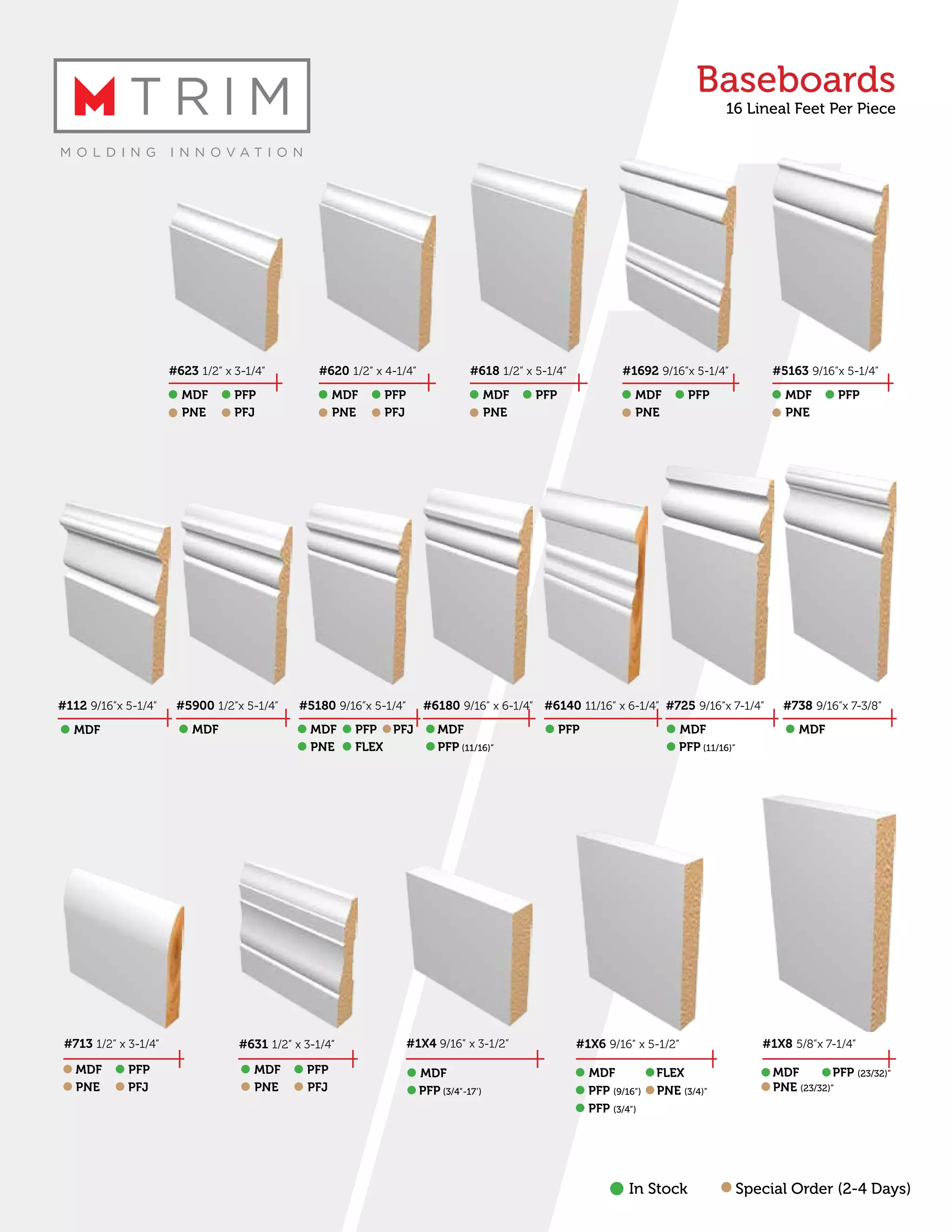 Baseboards
16 Lineal Feet Per Piece
#623 1/2” x 3-1/4” #620 1/2” x 4-1/4” #618 1/2” x 5-1/4” #1692 9/16”x 5-1/4” #5163 9/16”x 5-1/4”
#5180 9/16”x 5-1/4” #6180 9/16” x 6-1/4” #6140 11/16” x 6-1/4” #725 9/16”x 7-1/4” #738 9/16”x 7-3/8”#5900 1/2”x 5-1/4”
MDF MDF MDF MDF MDFPFP PFP PFP PFP PFP
PNE PNE PNE PNE PNEPFJ PFJ
MDF MDF PFP
PNE
PFJ
FLEX
MDF PFP MDF MDF
#1X4 9/16” x 3-1/2”
MDF
#713 1/2” x 3-1/4”
MDF PFP
PNE PFJ
#631 1/2” x 3-1/4”
MDF PFP
PNE PFJ
#1X6 9/16” x 5-1/2”
MDF
PFP (9/16”)
PFP (3/4”)
PNE (3/4)”
FLEX
#1X8 5/8”x 7-1/4”
MDF PFP (23/32)”
PNE (23/32)”
In Stock Special Order (2-4 Days)
#112 9/16”x 5-1/4”
MDF
PFP (11/16)” PFP (11/16)”
PFP (3/4”-17’)
 