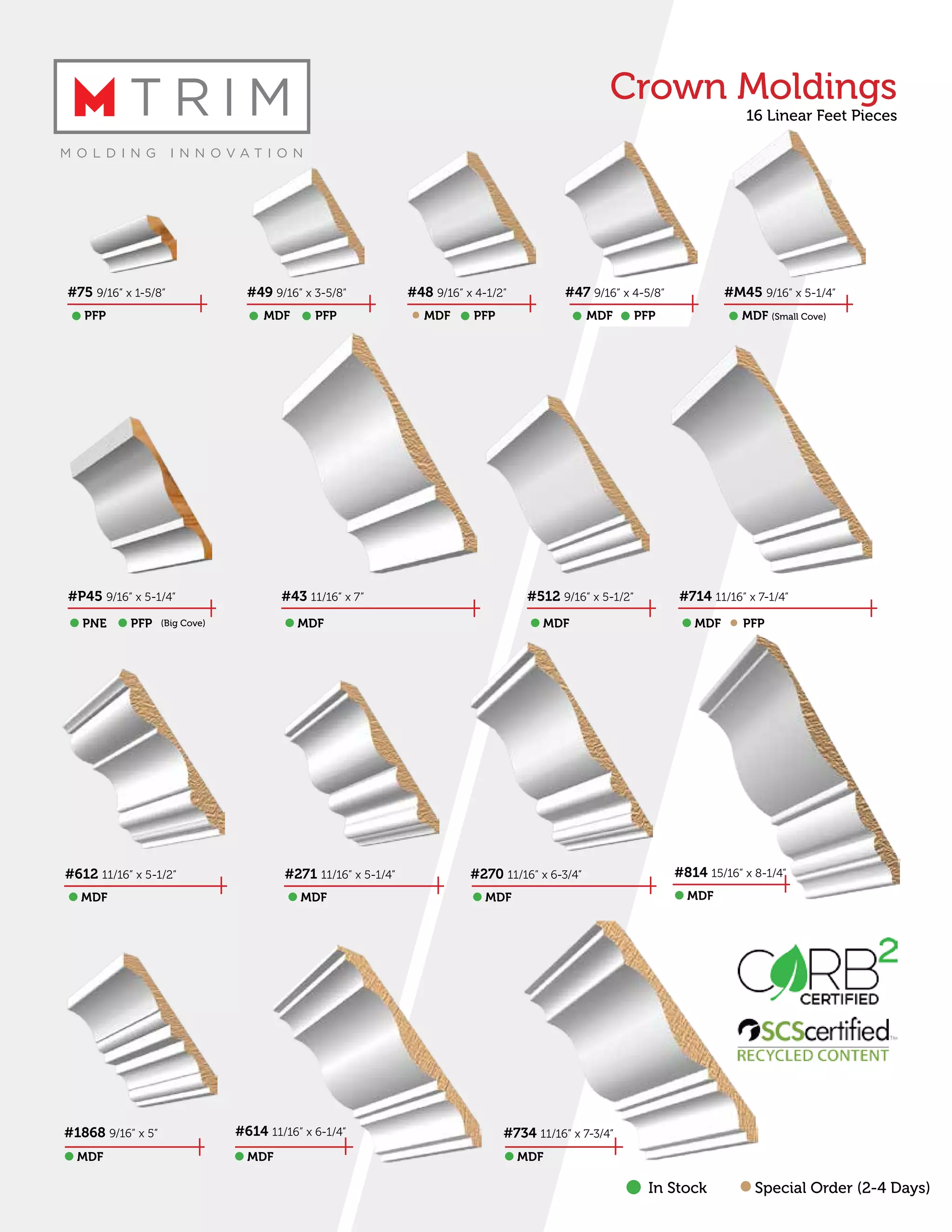 In Stock Special Order (2-4 Days)
#75 9/16” x 1-5/8”
#P45 9/16” x 5-1/4”
#734 11/16” x 7-3/4”
#49 9/16” x 3-5/8”
#43 11/16” x 7”
#1868 9/16” x 5”
#48 9/16” x 4-1/2”
#512 9/16” x 5-1/2”
#47 9/16” x 4-5/8”
#714 11/16” x 7-1/4”
#M45 9/16” x 5-1/4”
#614 11/16” x 6-1/4”
#612 11/16” x 5-1/2” #271 11/16” x 5-1/4” #270 11/16” x 6-3/4” #814 15/16” x 8-1/4”
MDF (Small Cove)PFP
PNE MDF MDF MDF PFPPFP
MDF MDF MDF MDF
MDF PFP PFP PFPMDF MDF
(Big Cove)
MDF MDF MDF
Crown Moldings
16 Linear Feet Pieces
 