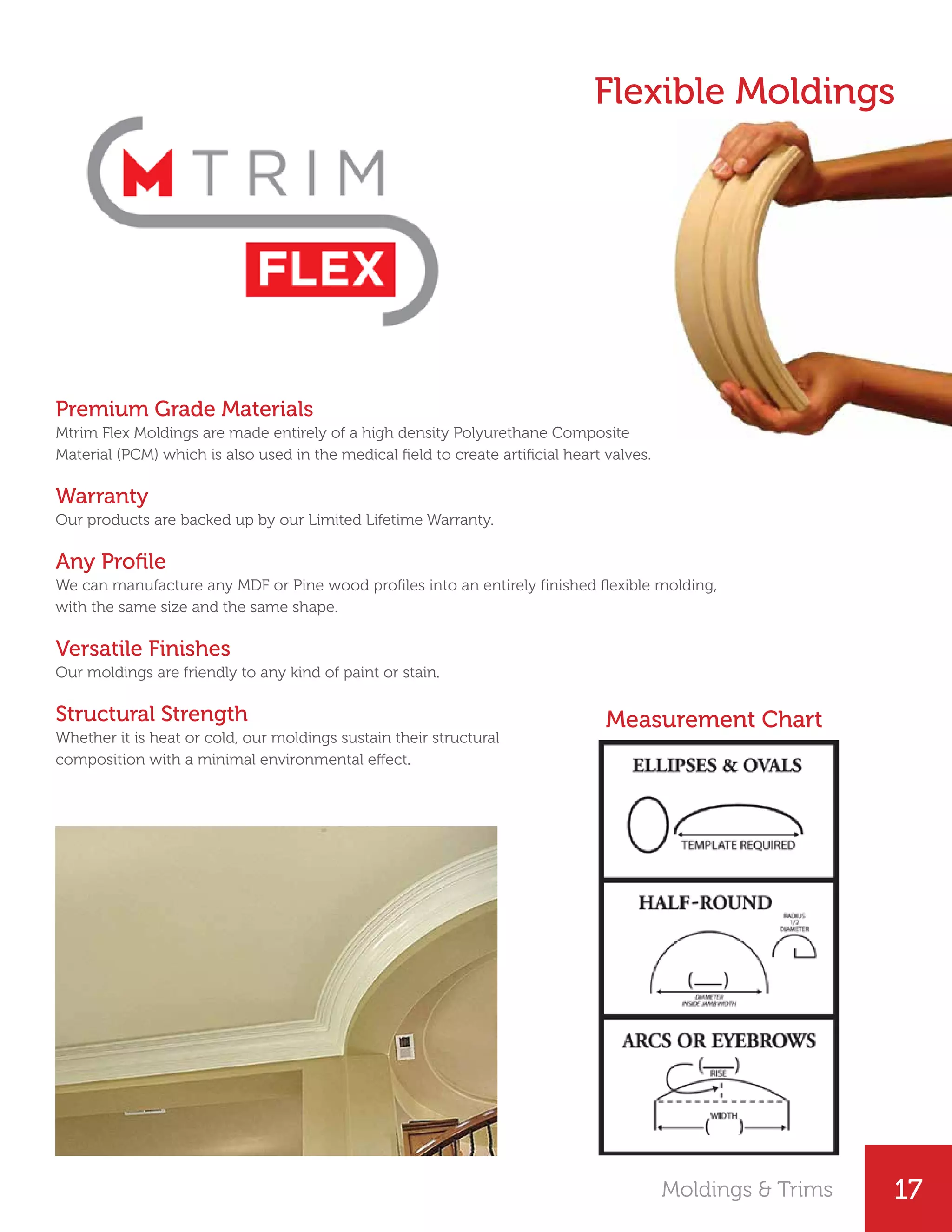 17
Premium Grade Materials
Mtrim Flex Moldings are made entirely of a high density Polyurethane Composite
Material (PCM) which is also used in the medical field to create artificial heart valves.
Warranty
Our products are backed up by our Limited Lifetime Warranty.
Any Profile
We can manufacture any MDF or Pine wood profiles into an entirely finished flexible molding,
with the same size and the same shape.
Versatile Finishes
Our moldings are friendly to any kind of paint or stain.
Structural Strength
Whether it is heat or cold, our moldings sustain their structural
composition with a minimal environmental effect.
Flexible Moldings
Moldings & Trims
Measurement Chart
 