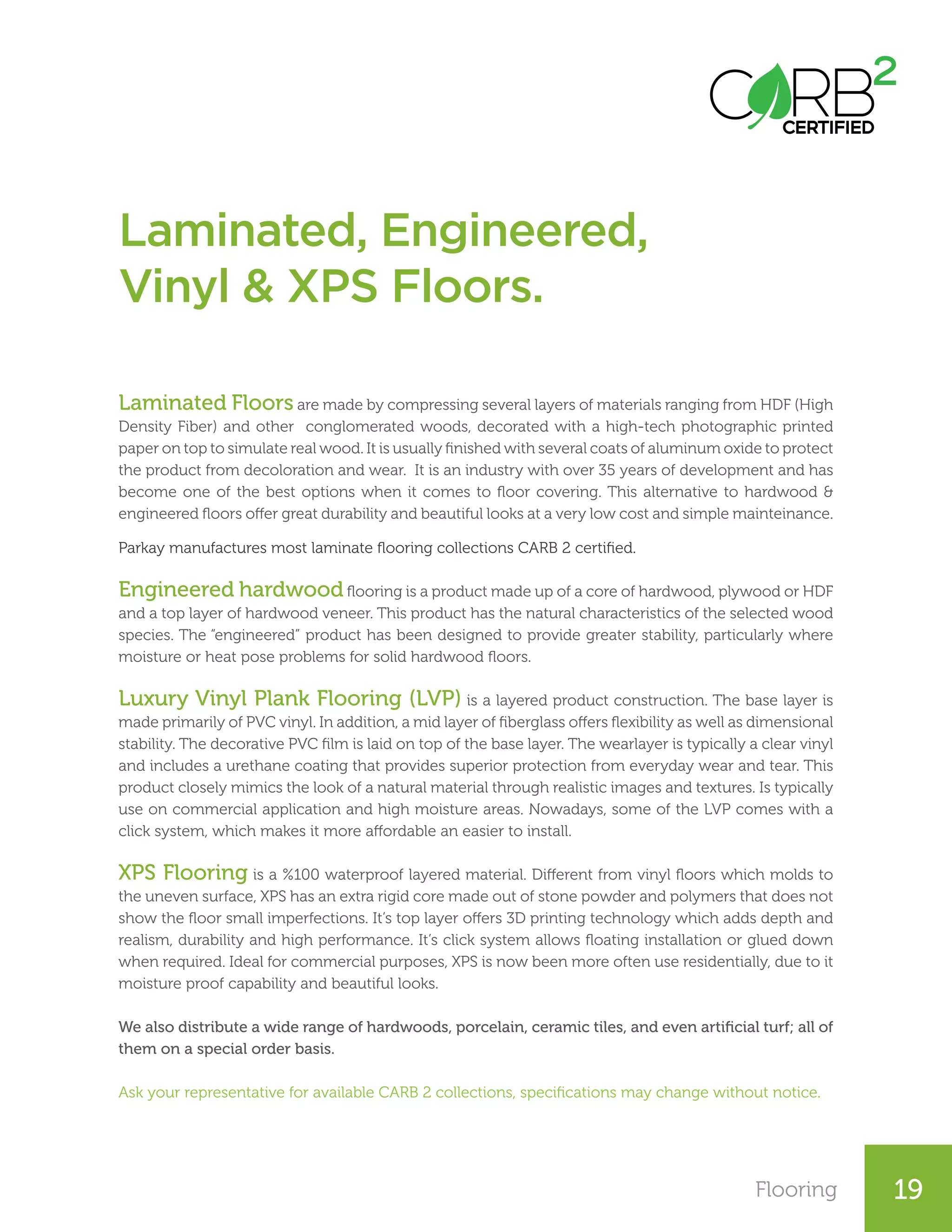 Flooring 19
Laminated Floors are made by compressing several layers of materials ranging from HDF (High
Density Fiber) and other conglomerated woods, decorated with a high-tech photographic printed
paper on top to simulate real wood. It is usually finished with several coats of aluminum oxide to protect
the product from decoloration and wear. It is an industry with over 35 years of development and has
become one of the best options when it comes to floor covering. This alternative to hardwood &
engineered floors offer great durability and beautiful looks at a very low cost and simple mainteinance.
Parkay manufactures most laminate flooring collections CARB 2 certified.
Engineered hardwood flooring is a product made up of a core of hardwood, plywood or HDF
and a top layer of hardwood veneer. This product has the natural characteristics of the selected wood
species. The “engineered” product has been designed to provide greater stability, particularly where
moisture or heat pose problems for solid hardwood floors.
Luxury Vinyl Plank Flooring (LVP) is a layered product construction. The base layer is
made primarily of PVC vinyl. In addition, a mid layer of fiberglass offers flexibility as well as dimensional
stability. The decorative PVC film is laid on top of the base layer. The wearlayer is typically a clear vinyl
and includes a urethane coating that provides superior protection from everyday wear and tear. This
product closely mimics the look of a natural material through realistic images and textures. Is typically
use on commercial application and high moisture areas. Nowadays, some of the LVP comes with a
click system, which makes it more affordable an easier to install.
XPS Flooring is a %100 waterproof layered material. Different from vinyl floors which molds to
the uneven surface, XPS has an extra rigid core made out of stone powder and polymers that does not
show the floor small imperfections. It’s top layer offers 3D printing technology which adds depth and
realism, durability and high performance. It’s click system allows floating installation or glued down
when required. Ideal for commercial purposes, XPS is now been more often use residentially, due to it
moisture proof capability and beautiful looks.
We also distribute a wide range of hardwoods, porcelain, ceramic tiles, and even artificial turf; all of
them on a special order basis.
Ask your representative for available CARB 2 collections, specifications may change without notice.
Laminated, Engineered,
Vinyl & XPS Floors.
 