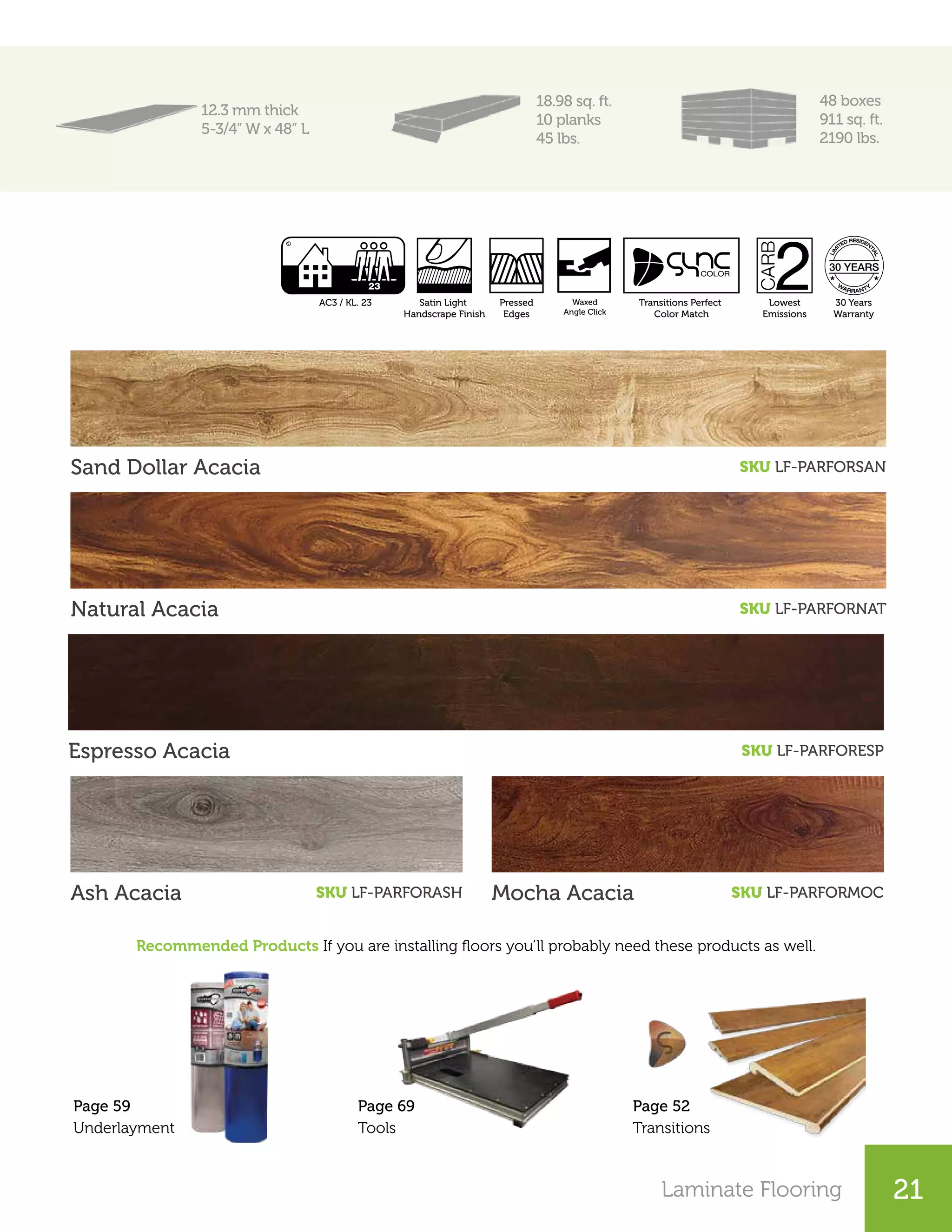 Laminate Flooring 15Laminate Flooring 21
12.3 mm thick
5-3/4” W x 48” L
18.98 sq. ft.
10 planks
45 lbs.
48 boxes
911 sq. ft.
2190 lbs.
Sand Dollar Acacia SKU LF-PARFORSAN
Natural Acacia SKU LF-PARFORNAT
Espresso Acacia SKU LF-PARFORESP
Ash Acacia SKU LF-PARFORASH Mocha Acacia SKU LF-PARFORMOC
Page 52
Transitions
Page 69
Tools
Page 59
Underlayment
Recommended Products If you are installing floors you’ll probably need these products as well.
Lowest
Emissions
30 Years
Warranty
Pressed
Edges
Satin Light
Handscrape Finish
AC3 / KL. 23 Angle
Click
Transitions Perfect
Color Match
Waxed
Angle Click
 