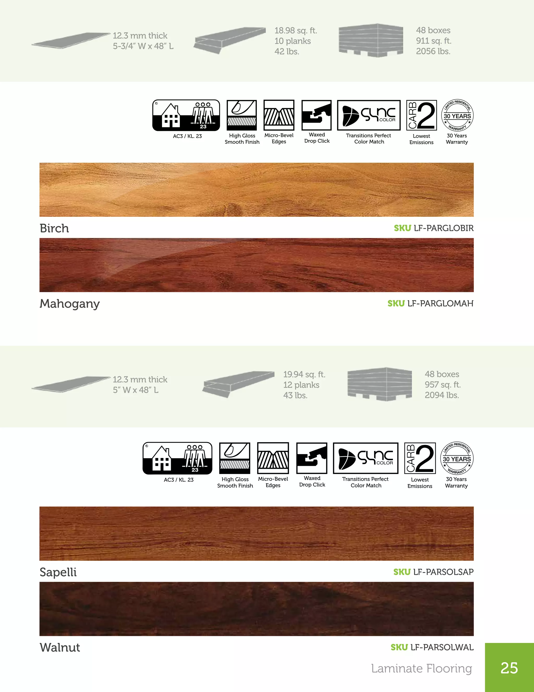 Laminate Flooring
25
12.3 mm thick
5-3/4” W x 48” L
18.98 sq. ft.
10 planks
42 lbs.
48 boxes
911 sq. ft.
2056 lbs.
Birch	 SKU LF-PARGLOBIR
Mahogany SKU LF-PARGLOMAH
12.3 mm thick
5” W x 48” L
19.94 sq. ft.
12 planks
43 lbs.
48 boxes
957 sq. ft.
2094 lbs.
Sapelli SKU LF-PARSOLSAP
Walnut SKU LF-PARSOLWAL
Laminate Flooring
Lowest
Emissions
30 Years
Warranty
High Gloss
Smooth Finish
Micro-Bevel
Edges
AC3 / KL. 23 Waxed
Drop Click
Transitions Perfect
Color Match
Lowest
Emissions
30 Years
Warranty
High Gloss
Smooth Finish
Micro-Bevel
Edges
AC3 / KL. 23 Waxed
Drop Click
Transitions Perfect
Color Match
 