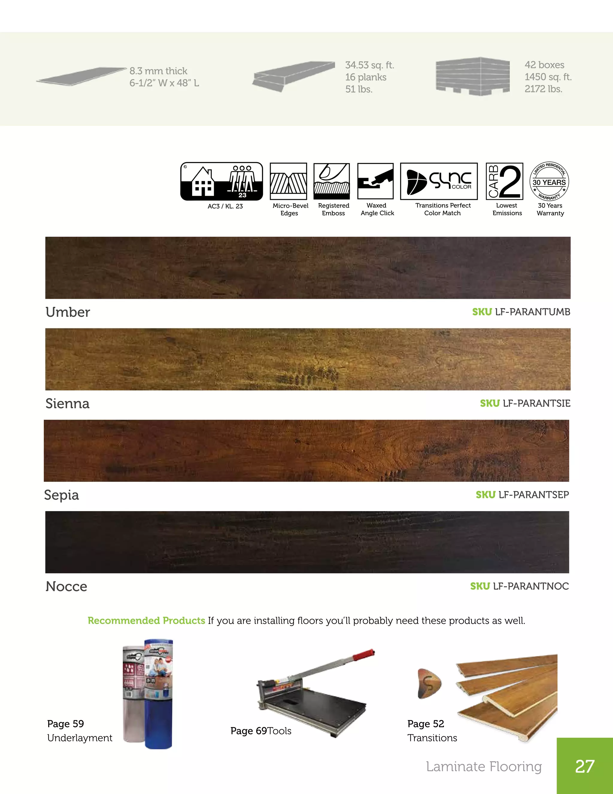 Laminate Flooring 27
8.3 mm thick
6-1/2” W x 48” L
34.53 sq. ft.
16 planks
51 lbs.
42 boxes
1450 sq. ft.
2172 lbs.
Umber SKU LF-PARANTUMB
Sienna SKU LF-PARANTSIE
Sepia SKU LF-PARANTSEP
Nocce SKU LF-PARANTNOC
Recommended Products If you are installing floors you’ll probably need these products as well.
Page 52
Transitions
Page 69Tools
Page 59
Underlayment
Lowest
Emissions
AC3 / KL. 23 Micro-Bevel
Edges
Registered
Emboss
Waxed
Angle Click
30 Years
Warranty
Transitions Perfect
Color Match
 