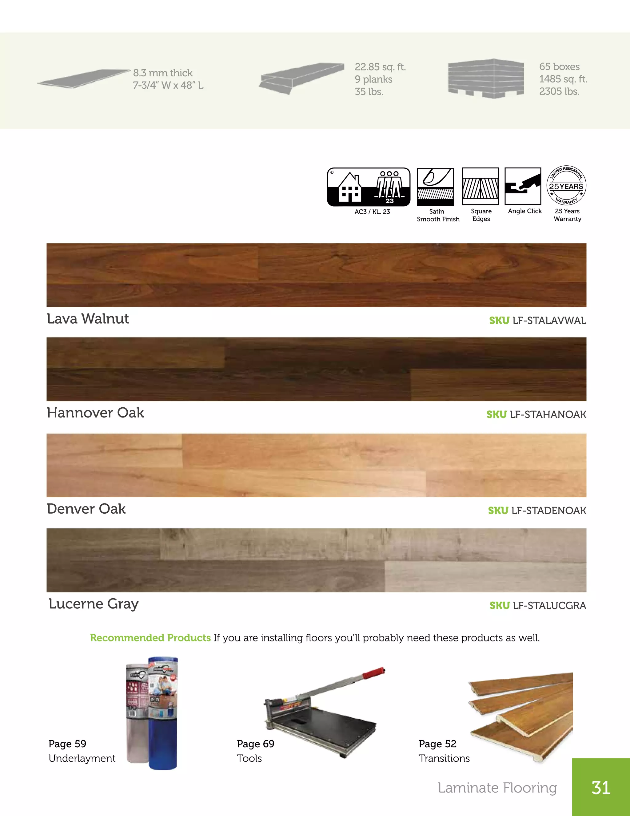 Laminate Flooring 25Laminate Flooring 31
8.3 mm thick
7-3/4” W x 48” L
22.85 sq. ft.
9 planks
35 lbs.
65 boxes
1485 sq. ft.
2305 lbs.
Lava Walnut SKU LF-STALAVWAL
Hannover Oak SKU LF-STAHANOAK
Recommended Products If you are installing floors you’ll probably need these products as well.
Denver Oak SKU LF-STADENOAK
Lucerne Gray SKU LF-STALUCGRA
Page 52
Transitions
Page 69
Tools
Page 59
Underlayment
Square
Edges
25 Years
Warranty
Satin
Smooth Finish
AC3 / KL. 23 Angle Click
 