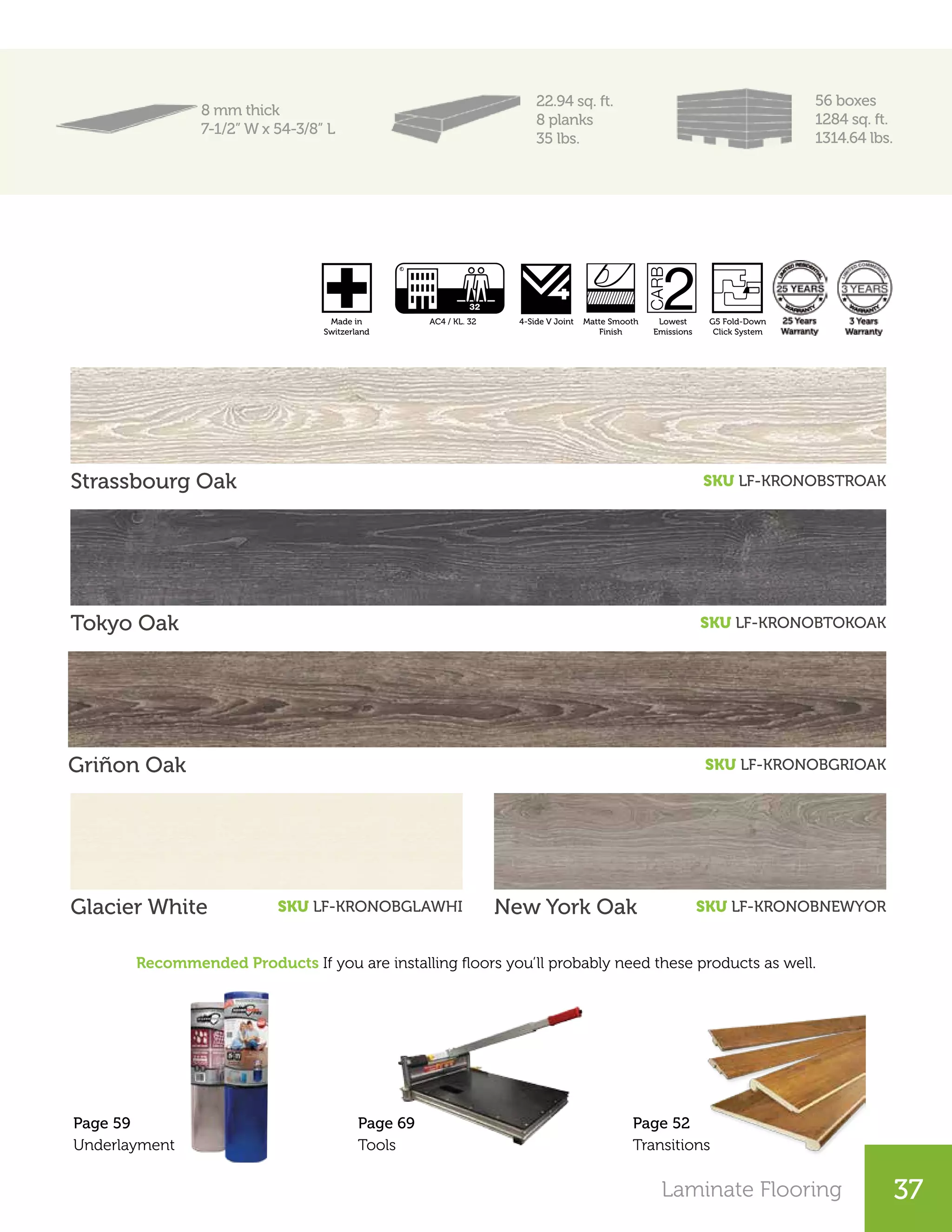 Laminate Flooring 37
8 mm thick
7-1/2” W x 54-3/8” L
22.94 sq. ft.
8 planks
35 lbs.
56 boxes
1284 sq. ft.
1314.64 lbs.
Strassbourg Oak SKU LF-KRONOBSTROAK
Tokyo Oak SKU LF-KRONOBTOKOAK
Griñon Oak SKU LF-KRONOBGRIOAK
Recommended Products If you are installing floors you’ll probably need these products as well.
Glacier White SKU LF-KRONOBGLAWHI New York Oak SKU LF-KRONOBNEWYOR
Page 52
Transitions
Page 69
Tools
Page 59
Underlayment
4-Side V Joint Matte Smooth
Finish
Lowest
Emissions
AC4 / KL. 32 G5 Fold-Down
Click System
Made in
Switzerland
20 Years
Warranty
4-Side V Joint Matte Smooth
Finish
Lowest
Emissions
G5 Fold-Down
Click System
Made in
Switzerland
20 Years
Warranty
 
