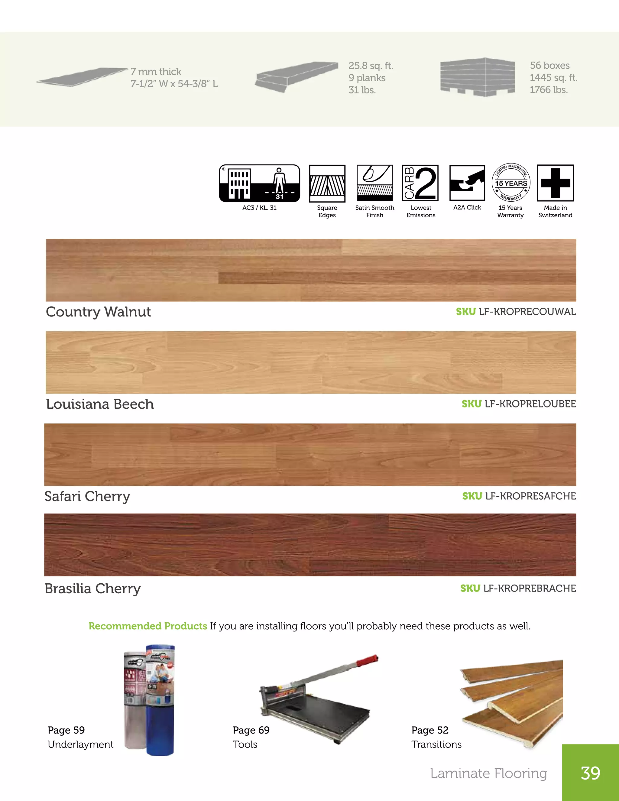 Laminate Flooring 39
7 mm thick
7-1/2” W x 54-3/8” L
25.8 sq. ft.
9 planks
31 lbs.
56 boxes
1445 sq. ft.
1766 lbs.
Country Walnut SKU LF-KROPRECOUWAL
Louisiana Beech SKU LF-KROPRELOUBEE
Safari Cherry SKU LF-KROPRESAFCHE
Recommended Products If you are installing floors you’ll probably need these products as well.
Brasilia Cherry SKU LF-KROPREBRACHE
Page 52
Transitions
Page 69
Tools
Page 59
Underlayment
Satin Smooth
Finish
Lowest
Emissions
AC3 / KL. 31 Made in
Switzerland
15 Years
Warranty
Square
Edges
A2A Click
 