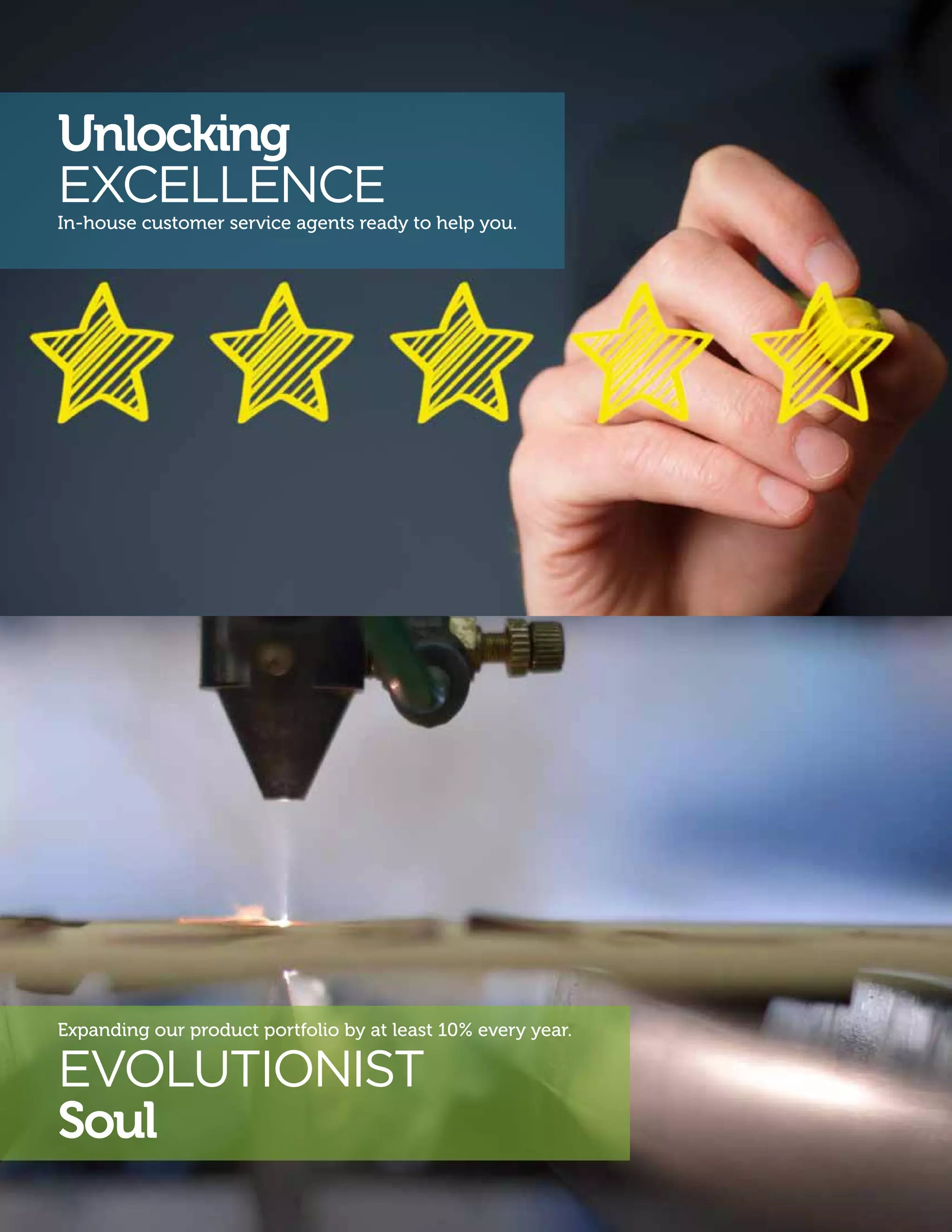 EVOLUTIONIST
Soul
Unlocking
EXCELLENCE
In-house customer service agents ready to help you.
Expanding our product portfolio by at least 10% every year.
 
