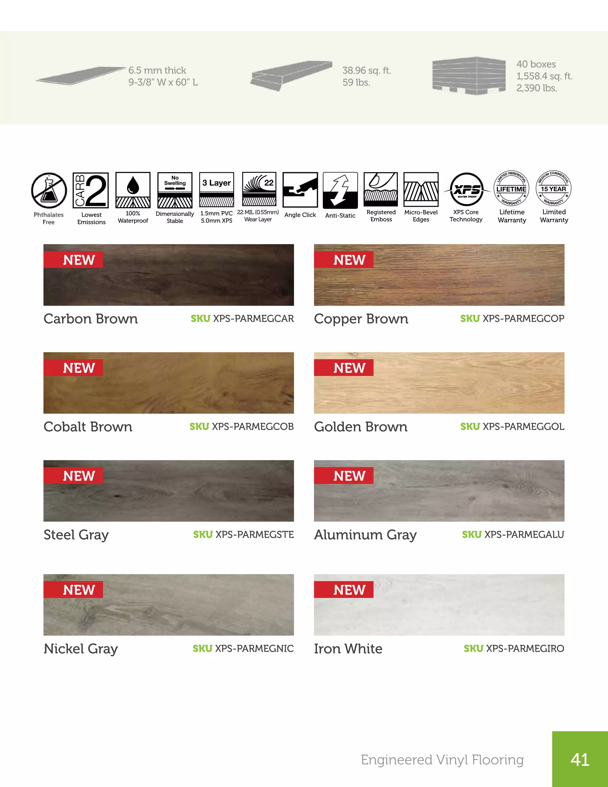25Engineered Vinyl Flooring 41
6.5 mm thick
9-3/8” W x 60” L
38.96 sq. ft.
59 lbs.
40 boxes
1,558.4 sq. ft.
2,390 lbs.
Nickel Gray Iron White
Steel Gray Aluminum Gray
Cobalt Brown Golden Brown
Carbon Brown SKU XPS-PARMEGCAR
SKU XPS-PARMEGCOB
SKU XPS-PARMEGSTE
SKU XPS-PARMEGNIC
SKU XPS-PARMEGGOL
SKU XPS-PARMEGALU
SKU XPS-PARMEGIRO
Copper Brown SKU XPS-PARMEGCOP
Registered
Emboss
Micro-Bevel
Edges
Angle Click
System
22MIL(0.55mm)
WearLayer
22
XPS Core
Technology
1.5mm PVC
5.0mm XPS
Dimensionally
Stable
3 Layer
No
Swelling
100%
Waterproof
Lifetime
Warranty
Limited
Warranty
MED
IUM COMMER
CIAL
15
Lowest
Emissions
Micro-Bevel
Edges
30 Years
Warranty
Smooth
Crystal Finish
AC3 / KL. 23 Transitions Perfect
Color Match
Waxed
Angle Click
Registered
Emboss
Micro-Bevel
Edges
Angle Click
System
22MIL(0.55mm)
WearLayer
22
XPS Core
Technology
1.5mm PVC
5.0mm XPS
Dimensionally
Stable
3 Layer
No
Swelling
100%
Waterproof
Lifetime
Warranty
Limited
Warranty
MED
IUM COMMER
CIAL
15
esign Repeat
Unique Planks
4-Side V Joint Anti-Scratch Authentic Finish
Feels Real
Lowest
Emissions
AC5 / KL. 33 Anti-Static G5 Fold-Down
Click System
Made in
Switzerland
Satin Smooth
Finish
Lowest
Emissions
Made in
Switzerland
15 Years
Warranty
uare
ges
A2A Click Angle Click
NEW
NEW
NEW
NEW NEW
NEW
NEW
NEW
 