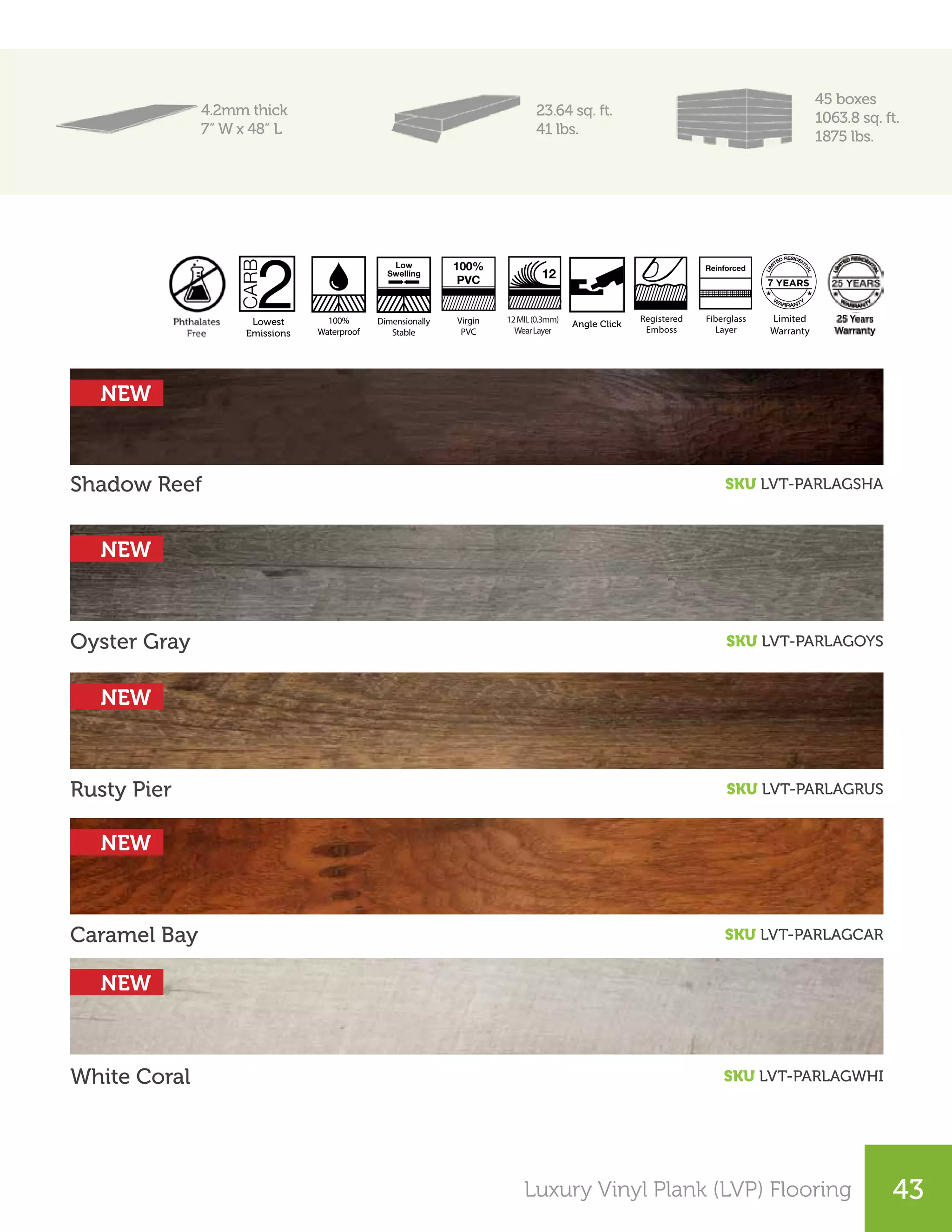25Luxury Vinyl Plank (LVP) Flooring 43
4.2mm thick
7” W x 48” L
23.64 sq. ft.
41 lbs.
45 boxes
1063.8 sq. ft.
1875 lbs.
Shadow Reef
Oyster Gray
Rusty Pier
Caramel Bay
White Coral
SKU LVT-PARLAGSHA
SKU LVT-PARLAGOYS
SKU LVT-PARLAGRUS
SKU LVT-PARLAGCAR
SKU LVT-PARLAGWHI
Registered
Emboss
Angle Click
System
12MIL(0.3mm)
WearLayer
12
Virgin
PVC
Dimensionally
Stable
100%
PVC
Low
Swelling
100%
Waterproof
Limited
Warranty
Fiberglass
Layer
Reinforced
7
Registered
Emboss
Angle Click
System
12MIL(0.3mm)
WearLayer
12
Virgin
PVC
Dimensionally
Stable
100%
PVC
Low
Swelling
100%
Waterproof
Limited
Warranty
Fiberglass
Layer
Reinforced
7
Satin Smooth
Finish
Lowest
Emissions
AC3 / KL. 31 Made in
Switzerland
15 Years
Warranty
Square
Edges
A2A Click Lowest
Emissions
Micro-Bevel
Edges
30 Years
Warranty
Smooth
Crystal Finish
AC3 / KL. 23 Transitions Perfect
Color Match
Waxed
Angle Click
Angle Click
NEW
NEW
NEW
NEW
NEW
 