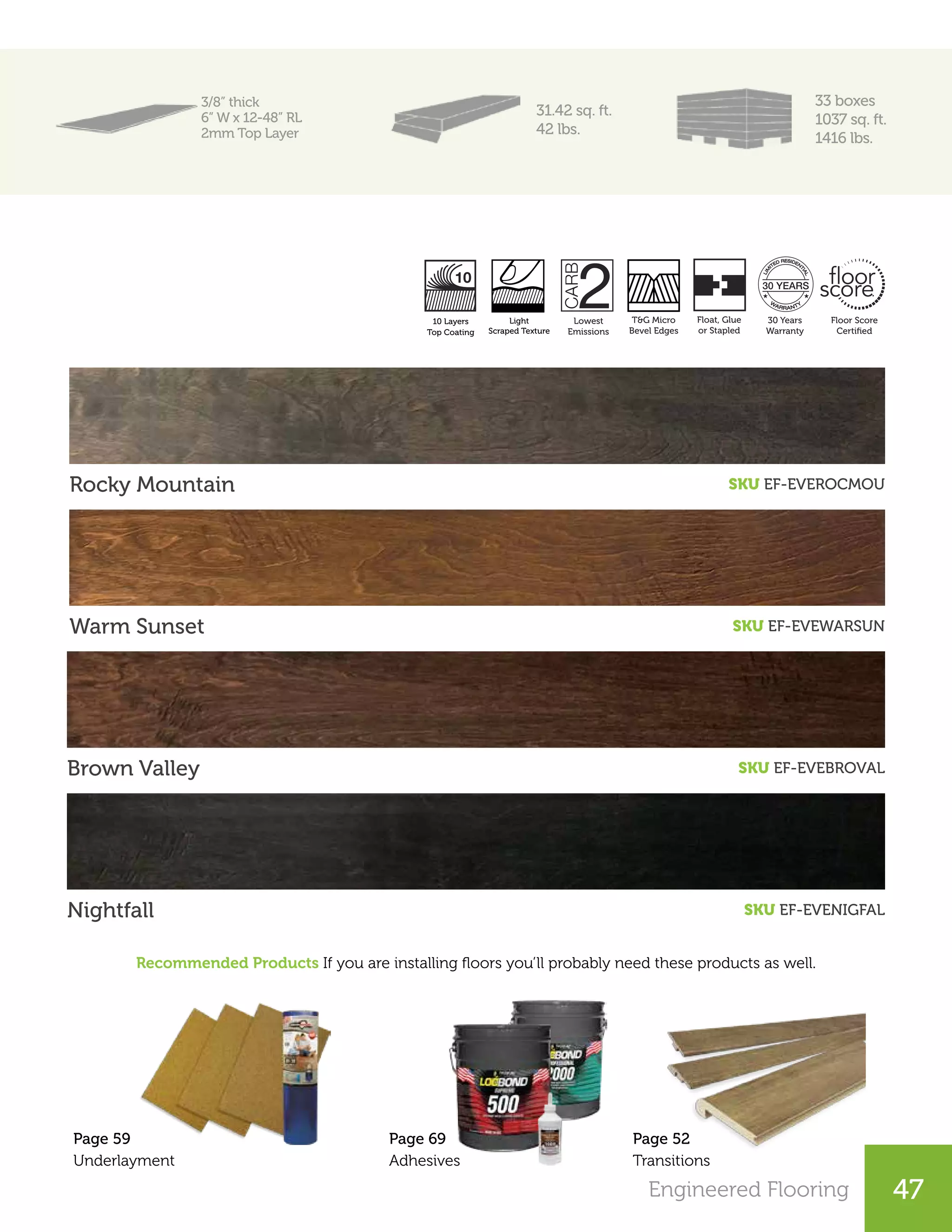 Engineered Flooring 47
3/8” thick
6” W x 12-48” RL
2mm Top Layer
31.42 sq. ft.
42 lbs.
33 boxes
1037 sq. ft.
1416 lbs.
Rocky Mountain SKU EF-EVEROCMOU
Warm Sunset SKU EF-EVEWARSUN
Brown Valley SKU EF-EVEBROVAL
Recommended Products If you are installing floors you’ll probably need these products as well.
Nightfall SKU EF-EVENIGFAL
Page 52
Transitions
Page 59
Underlayment
Lowest
Emissions
T&G Micro
Bevel Edges
30 Years
Warranty
Floor Score
Certiﬁed
Natural Scraped
Finish
10 Layers
UV Coating
Float, Glue
or Stapled
Page 69
Adhesives
Lowest
Emissions
30 Years
Warranty
Pressed
Edges
Satin Light
Handscrape Finish
AC3 / KL. 23 Angle
Click
Transitions Perfect
Color Match
Light
Scraped Texture
10 Layers
Top Coating
 