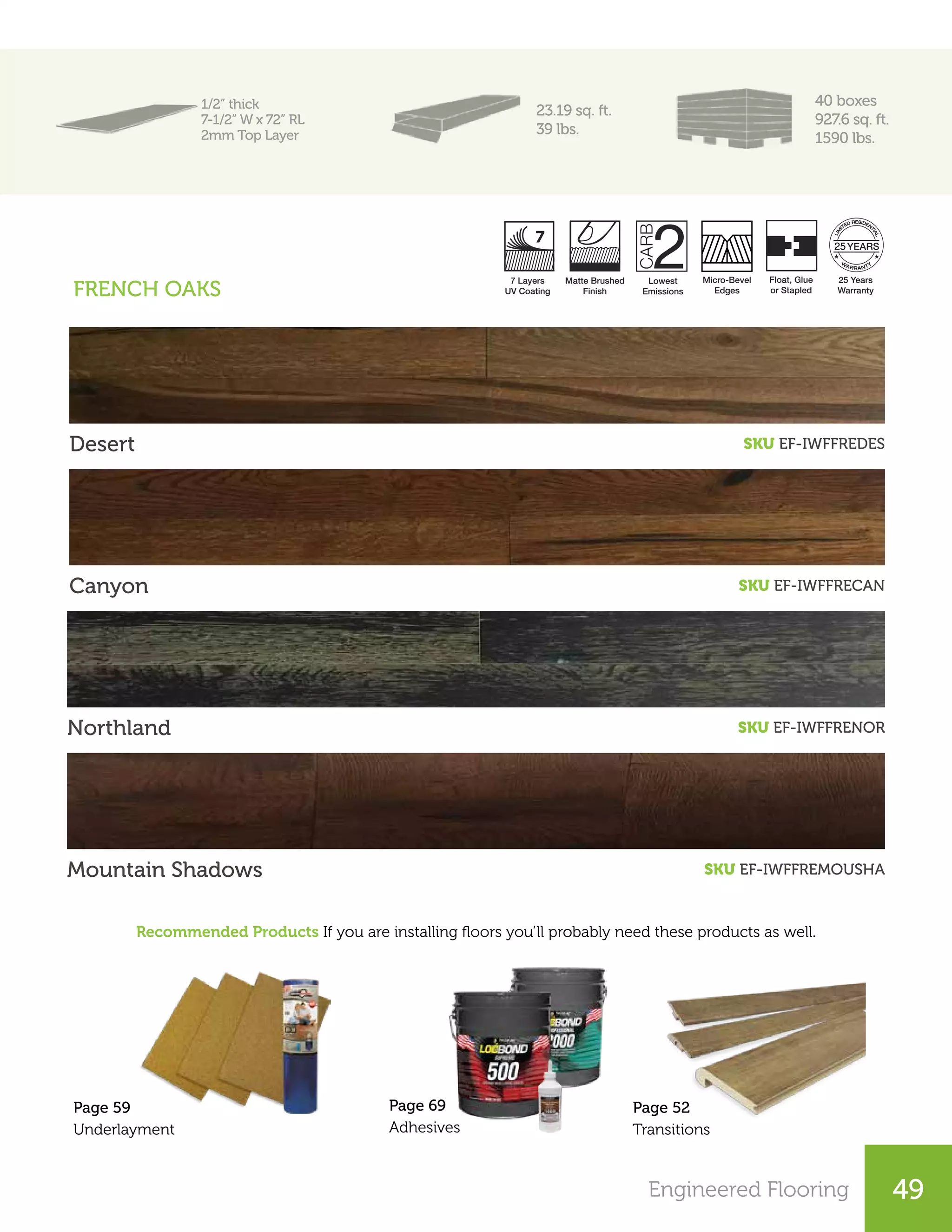 Engineered Flooring
23.19 sq. ft.
39 lbs.
Desert SKU EF-IWFFREDES
Canyon SKU EF-IWFFRECAN
Northland SKU EF-IWFFRENOR
Recommended Products If you are installing floors you’ll probably need these products as well.
Mountain Shadows SKU EF-IWFFREMOUSHA
Page 52
Transitions
Page 59
Underlayment
Lowest
Emissions
Micro-Bevel
Edges
25 Years
Warranty
Matte Brushed
Finish
7 Layers
UV Coating
Float, Glue
or Stapled
25
FRENCH OAKS
Page 69
Adhesives
49
1/2” thick
7-1/2” W x 72” RL
2mm Top Layer
40 boxes
927.6 sq. ft.
1590 lbs.
 