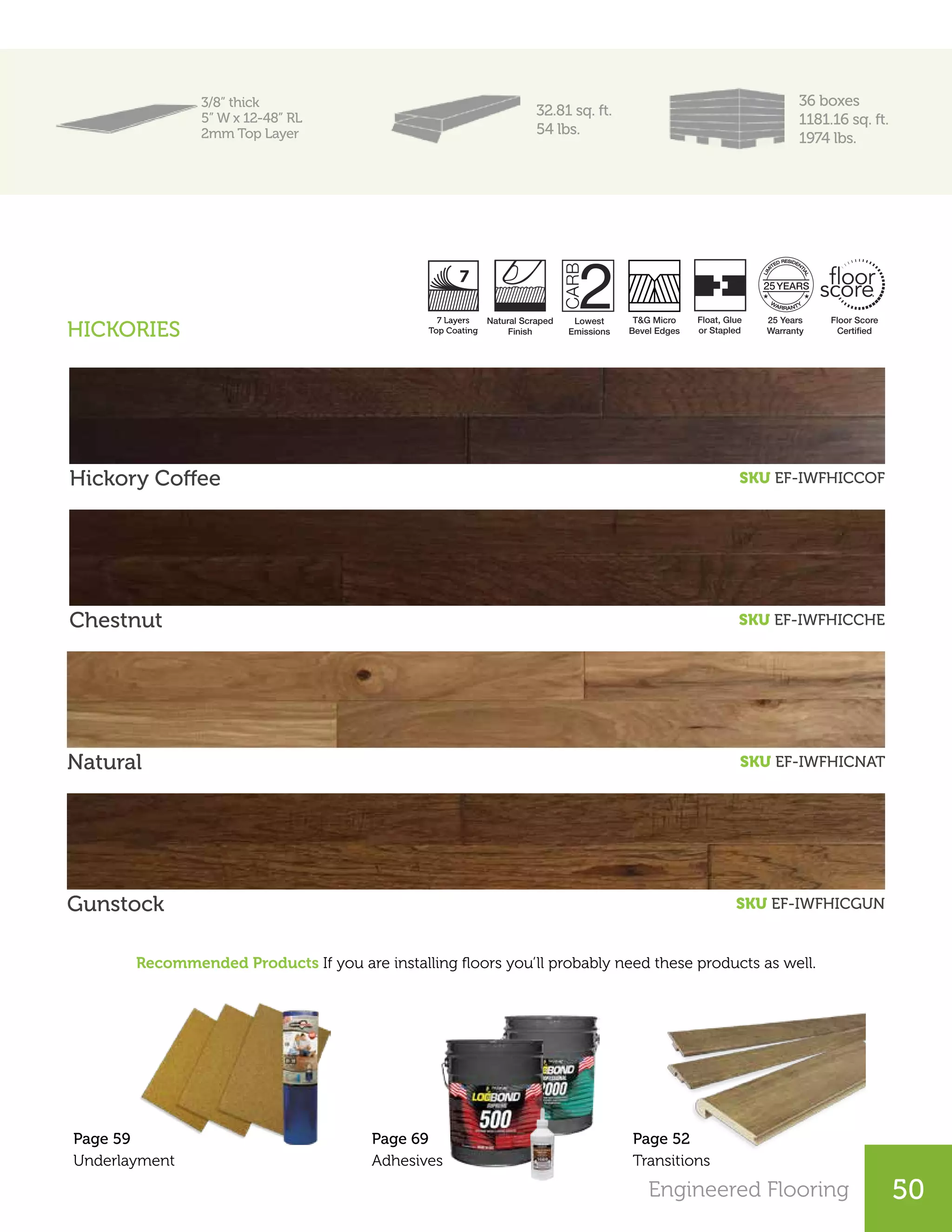 Engineered Flooring 50
3/8” thick
5” W x 12-48” RL
2mm Top Layer
32.81 sq. ft.
54 lbs.
36 boxes
1181.16 sq. ft.
1974 lbs.
Hickory Coffee SKU EF-IWFHICCOF
Chestnut SKU EF-IWFHICCHE
Natural SKU EF-IWFHICNAT
Recommended Products If you are installing floors you’ll probably need these products as well.
Gunstock SKU EF-IWFHICGUN
Page 52
Transitions
Page 59
Underlayment
Lowest
Emissions
T&G Micro
Bevel Edges
25 Years
Warranty
Floor Score
Certiﬁed
Natural Scraped
Finish
7 Layers
UV Coating
Float, Glue
or Stapled
25
HICKORIES
Page 69
Adhesives
7 Layers
Top Coating
 