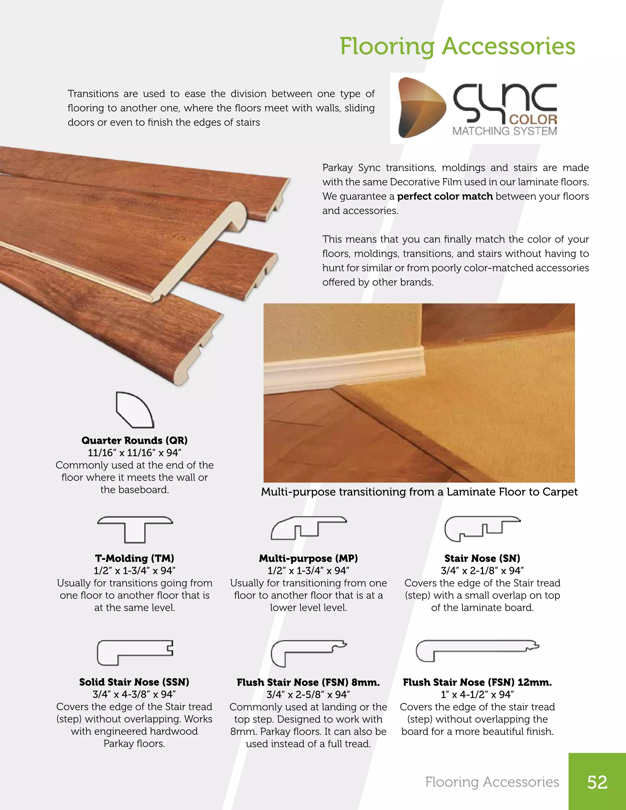Flooring Accessories
Transitions are used to ease the division between one type of
flooring to another one, where the floors meet with walls, sliding
doors or even to finish the edges of stairs
Parkay Sync transitions, moldings and stairs are made
with the same Decorative Film used in our laminate floors.
We guarantee a perfect color match between your floors
and accessories.
This means that you can finally match the color of your
floors, moldings, transitions, and stairs without having to
hunt for similar or from poorly color-matched accessories
offered by other brands.
Multi-purpose transitioning from a Laminate Floor to Carpet
Quarter Rounds (QR)
11/16” x 11/16” x 94”
Commonly used at the end of the
floor where it meets the wall or
the baseboard.
T-Molding (TM)
1/2” x 1-3/4” x 94”
Usually for transitions going from
one floor to another floor that is
at the same level.
Multi-purpose (MP)
1/2” x 1-3/4” x 94”
Usually for transitioning from one
floor to another floor that is at a
lower level level.
Stair Nose (SN)
3/4” x 2-1/8” x 94”
Covers the edge of the Stair tread
(step) with a small overlap on top
of the laminate board.
Solid Stair Nose (SSN)
3/4” x 4-3/8” x 94”
Covers the edge of the Stair tread
(step) without overlapping. Works
with engineered hardwood
Parkay floors.
Flush Stair Nose (FSN) 8mm.
3/4” x 2-5/8” x 94”
Commonly used at landing or the
top step. Designed to work with
8mm. Parkay floors. It can also be
used instead of a full tread.
Flush Stair Nose (FSN) 12mm.
1” x 4-1/2” x 94”
Covers the edge of the stair tread
(step) without overlapping the
board for a more beautiful finish.
Flooring Accessories 52
 