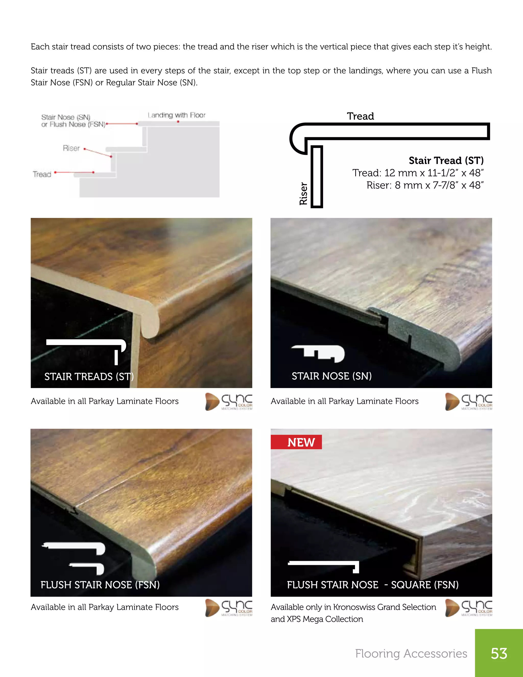 Flooring Accessories 53
Stair Tread (ST)
Tread: 12 mm x 11-1/2” x 48”
Riser: 8 mm x 7-7/8” x 48”
Riser
Tread
Each stair tread consists of two pieces: the tread and the riser which is the vertical piece that gives each step it’s height.
Stair treads (ST) are used in every steps of the stair, except in the top step or the landings, where you can use a Flush
Stair Nose (FSN) or Regular Stair Nose (SN).
Available in all Parkay Laminate Floors Available in all Parkay Laminate Floors
Available in all Parkay Laminate Floors Available only in Kronoswiss Grand Selection
and XPS Mega Collection
STAIR TREADS (ST) STAIR NOSE (SN)
FLUSH STAIR NOSE - SQUARE (FSN)FLUSH STAIR NOSE (FSN)
NEW
 