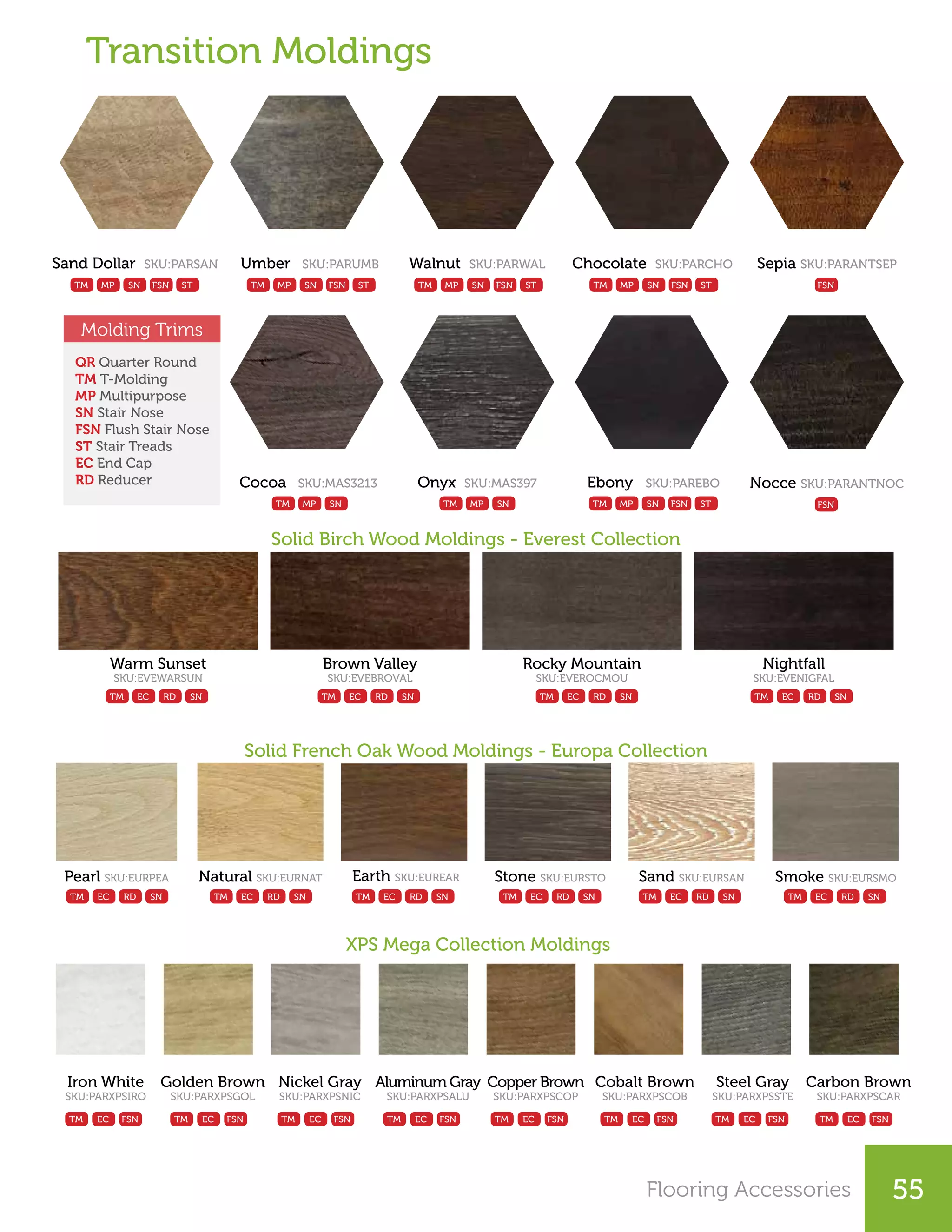 Cocoa SKU:MAS3213
TM MP SN
FSN FSN FSN FSN FSN FSN FSN FSN
Solid Birch Wood Moldings - Everest Collection
Solid French Oak Wood Moldings - Europa Collection
XPS Mega Collection Moldings
Warm Sunset
SKU:EVEWARSUN
Pearl SKU:EURPEA
Brown Valley
SKU:EVEBROVAL
Natural SKU:EURNAT
Rocky Mountain
SKU:EVEROCMOU
Earth SKU:EUREAR
Nightfall
SKU:EVENIGFAL
Stone SKU:EURSTO Sand SKU:EURSAN Smoke SKU:EURSMO
Iron White
SKU:PARXPSIRO
Golden Brown
SKU:PARXPSGOL
Nickel Gray
SKU:PARXPSNIC
Aluminum Gray
SKU:PARXPSALU
Copper Brown
SKU:PARXPSCOP
Cobalt Brown
SKU:PARXPSCOB
Steel Gray
SKU:PARXPSSTE
Carbon Brown
SKU:PARXPSCAR
Transition Moldings
TM TM TM TM
TM TM TM
TM TM TM TM TM TM TM TM
TMTMTM
EC EC EC EC
EC EC EC
EC EC EC EC EC EC EC EC
ECECEC
RD RD RD RD
RD RD RDRDRDRD
SN SN SN SN
SN SN SNSNSNSN
Onyx SKU:MAS397
TM MP SN
Sand Dollar SKU:PARSAN
TM MP SN FSN ST
Umber SKU:PARUMB
TM MP SN FSN ST
Walnut SKU:PARWAL
TM MP SN FSN ST
Chocolate SKU:PARCHO
TM MP SN FSN ST
Sepia SKU:PARANTSEP
FSN
Nocce SKU:PARANTNOC
FSN
Ebony SKU:PAREBO
TM MP SN FSN ST
QR Quarter Round
TM T-Molding
MP Multipurpose
SN Stair Nose
FSN Flush Stair Nose
ST Stair Treads
EC End Cap
RD Reducer
Molding Trims
Flooring Accessories 55
 