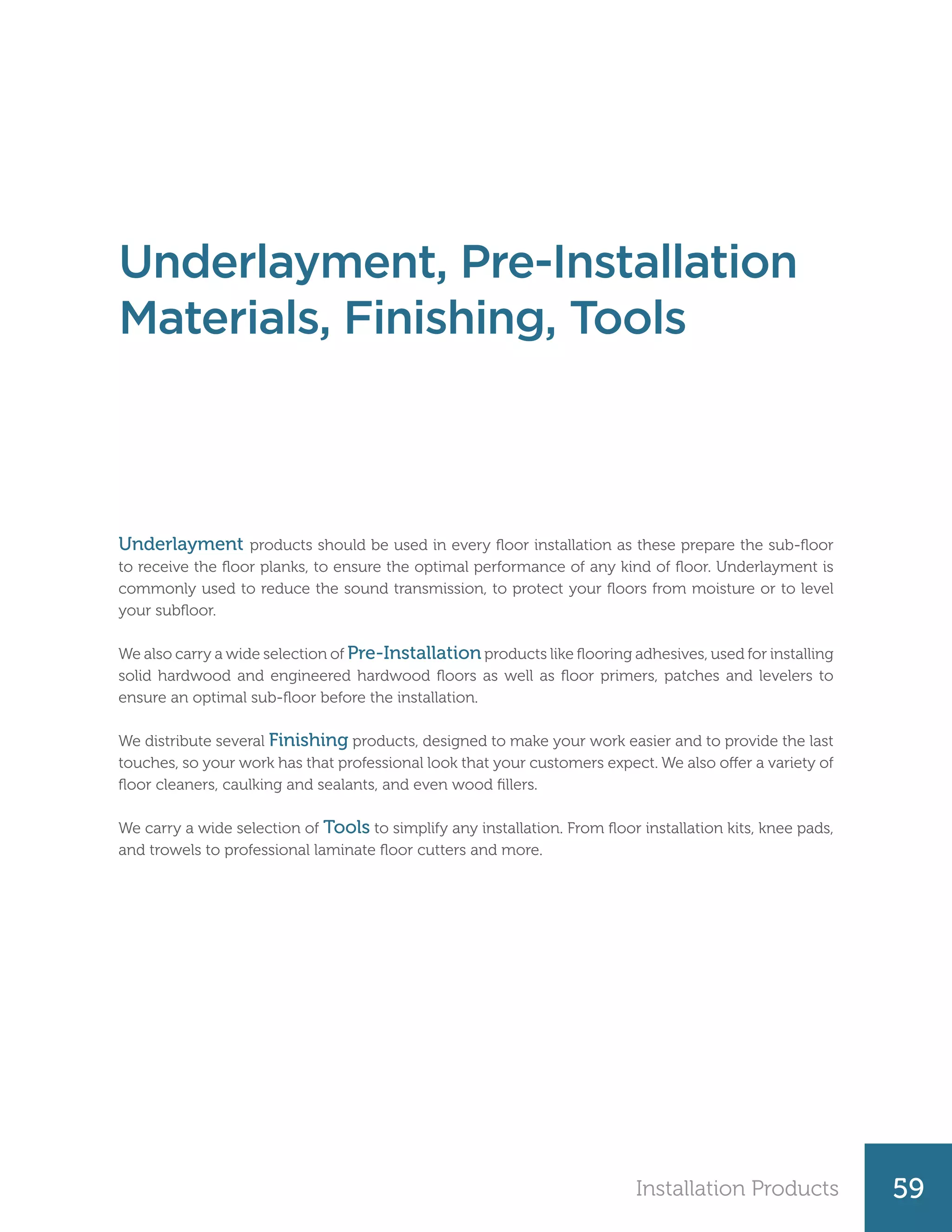 Installation Products 59
Underlayment products should be used in every floor installation as these prepare the sub-floor
to receive the floor planks, to ensure the optimal performance of any kind of floor. Underlayment is
commonly used to reduce the sound transmission, to protect your floors from moisture or to level
your subfloor.
We also carry a wide selection of Pre-Installation products like flooring adhesives, used for installing
solid hardwood and engineered hardwood floors as well as floor primers, patches and levelers to
ensure an optimal sub-floor before the installation.
We distribute several Finishing products, designed to make your work easier and to provide the last
touches, so your work has that professional look that your customers expect. We also offer a variety of
floor cleaners, caulking and sealants, and even wood fillers.
We carry a wide selection of Tools to simplify any installation. From floor installation kits, knee pads,
and trowels to professional laminate floor cutters and more.
Underlayment, Pre-Installation
Materials, Finishing, Tools
 
