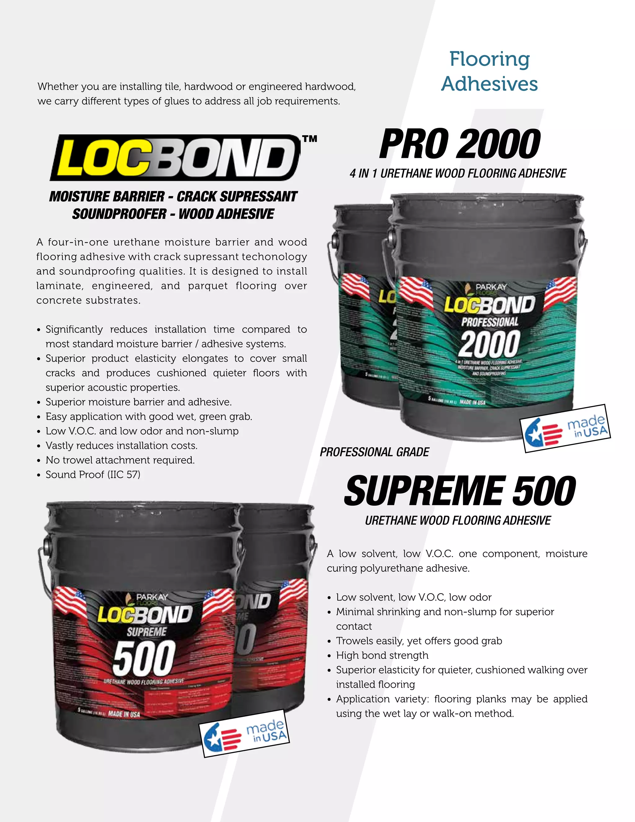 Flooring
AdhesivesWhether you are installing tile, hardwood or engineered hardwood,
we carry different types of glues to address all job requirements.
MOISTURE BARRIER - CRACK SUPRESSANT
SOUNDPROOFER - WOOD ADHESIVE
A four-in-one urethane moisture barrier and wood
flooring adhesive with crack supressant techonology
and soundproofing qualities. It is designed to install
laminate, engineered, and parquet flooring over
concrete substrates.
•	 Significantly reduces installation time compared to
most standard moisture barrier / adhesive systems.
•	 Superior product elasticity elongates to cover small
cracks and produces cushioned quieter floors with
superior acoustic properties.
•	 Superior moisture barrier and adhesive.
•	 Easy application with good wet, green grab.
•	 Low V.O.C. and low odor and non-slump
•	 Vastly reduces installation costs.
•	 No trowel attachment required.
•	 Sound Proof (IIC 57)
PRO 20004 IN 1 URETHANE WOOD FLOORING ADHESIVE
SUPREME 500URETHANE WOOD FLOORING ADHESIVE
PROFESSIONAL GRADE
A low solvent, low V.O.C. one component, moisture
curing polyurethane adhesive.
•	 Low solvent, low V.O.C, low odor
•	 Minimal shrinking and non-slump for superior
contact
•	 Trowels easily, yet offers good grab
•	 High bond strength
•	 Superior elasticity for quieter, cushioned walking over
installed flooring
•	 Application variety: flooring planks may be applied
using the wet lay or walk-on method.
TM
 