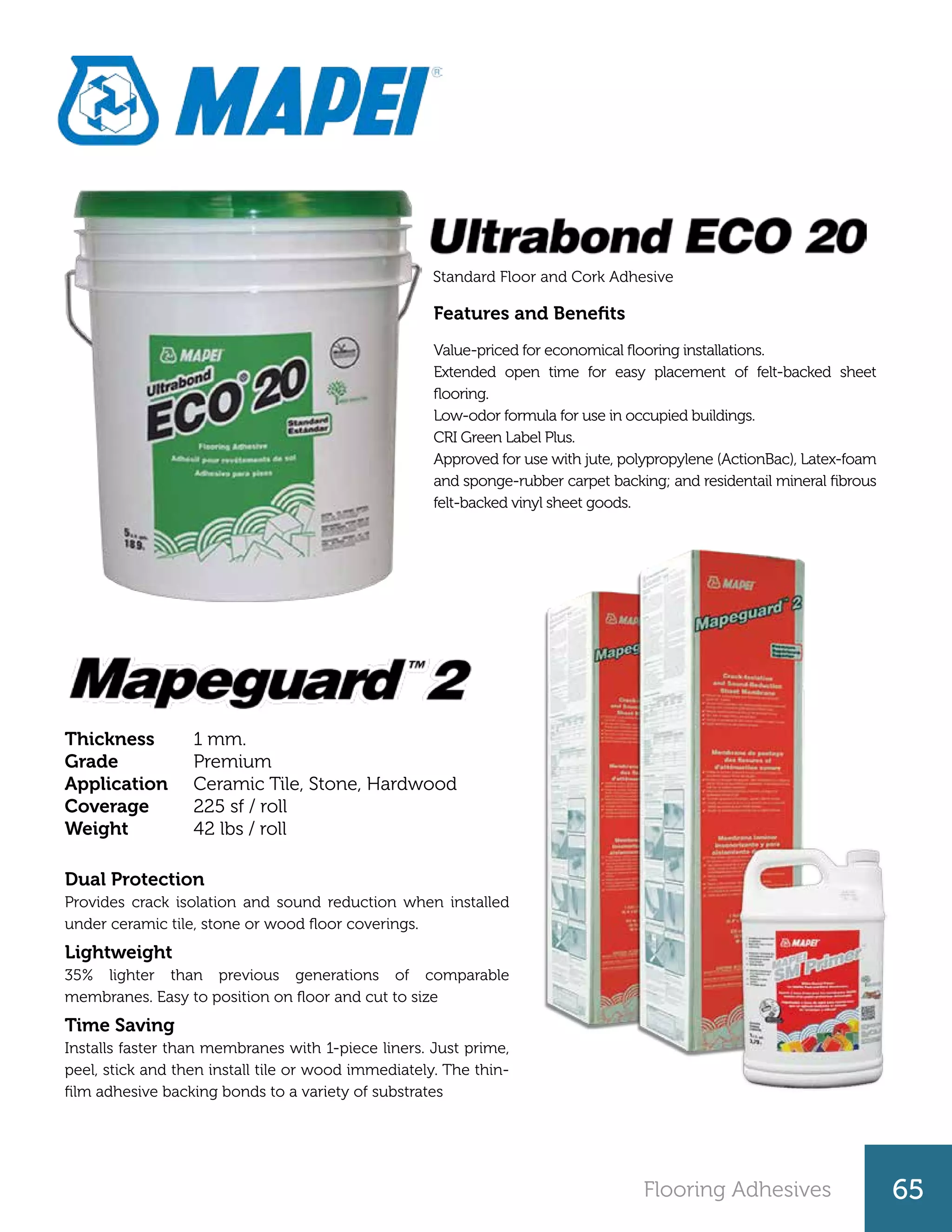 Flooring Adhesives 65
Features and Benefits
Value-priced for economical flooring installations.
Extended open time for easy placement of felt-backed sheet
flooring.
Low-odor formula for use in occupied buildings.
CRI Green Label Plus.
Approved for use with jute, polypropylene (ActionBac), Latex-foam
and sponge-rubber carpet backing; and residentail mineral fibrous
felt-backed vinyl sheet goods.
Standard Floor and Cork Adhesive
1 mm.
Premium
Ceramic Tile, Stone, Hardwood
225 sf / roll
42 lbs / roll
Thickness
Grade
Application
Coverage
Weight
Dual Protection
Provides crack isolation and sound reduction when installed
under ceramic tile, stone or wood floor coverings.
Lightweight
35% lighter than previous generations of comparable
membranes. Easy to position on floor and cut to size
Time Saving
Installs faster than membranes with 1-piece liners. Just prime,
peel, stick and then install tile or wood immediately. The thin-
film adhesive backing bonds to a variety of substrates
 