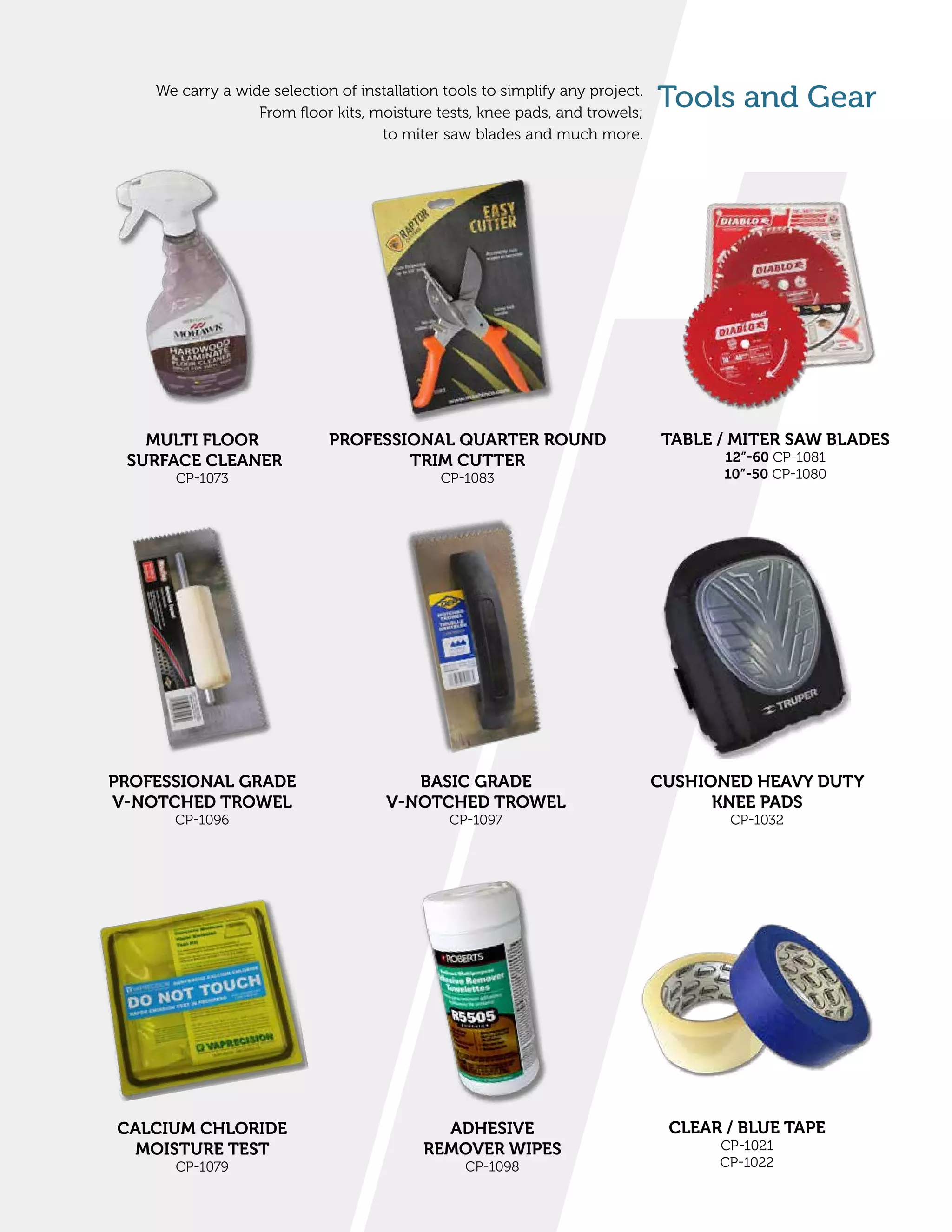 Tools and GearWe carry a wide selection of installation tools to simplify any project.
From floor kits, moisture tests, knee pads, and trowels;
to miter saw blades and much more.
CUSHIONED HEAVY DUTY
KNEE PADS
CP-1032
BASIC GRADE
V-NOTCHED TROWEL
CP-1097
PROFESSIONAL GRADE
V-NOTCHED TROWEL
CP-1096
PROFESSIONAL QUARTER ROUND
TRIM CUTTER
CP-1083
ADHESIVE
REMOVER WIPES
CP-1098
CALCIUM CHLORIDE
MOISTURE TEST
CP-1079
MULTI FLOOR
SURFACE CLEANER
CP-1073
TABLE / MITER SAW BLADES
12”-60 CP-1081
10”-50 CP-1080
CLEAR / BLUE TAPE
CP-1021
CP-1022
 