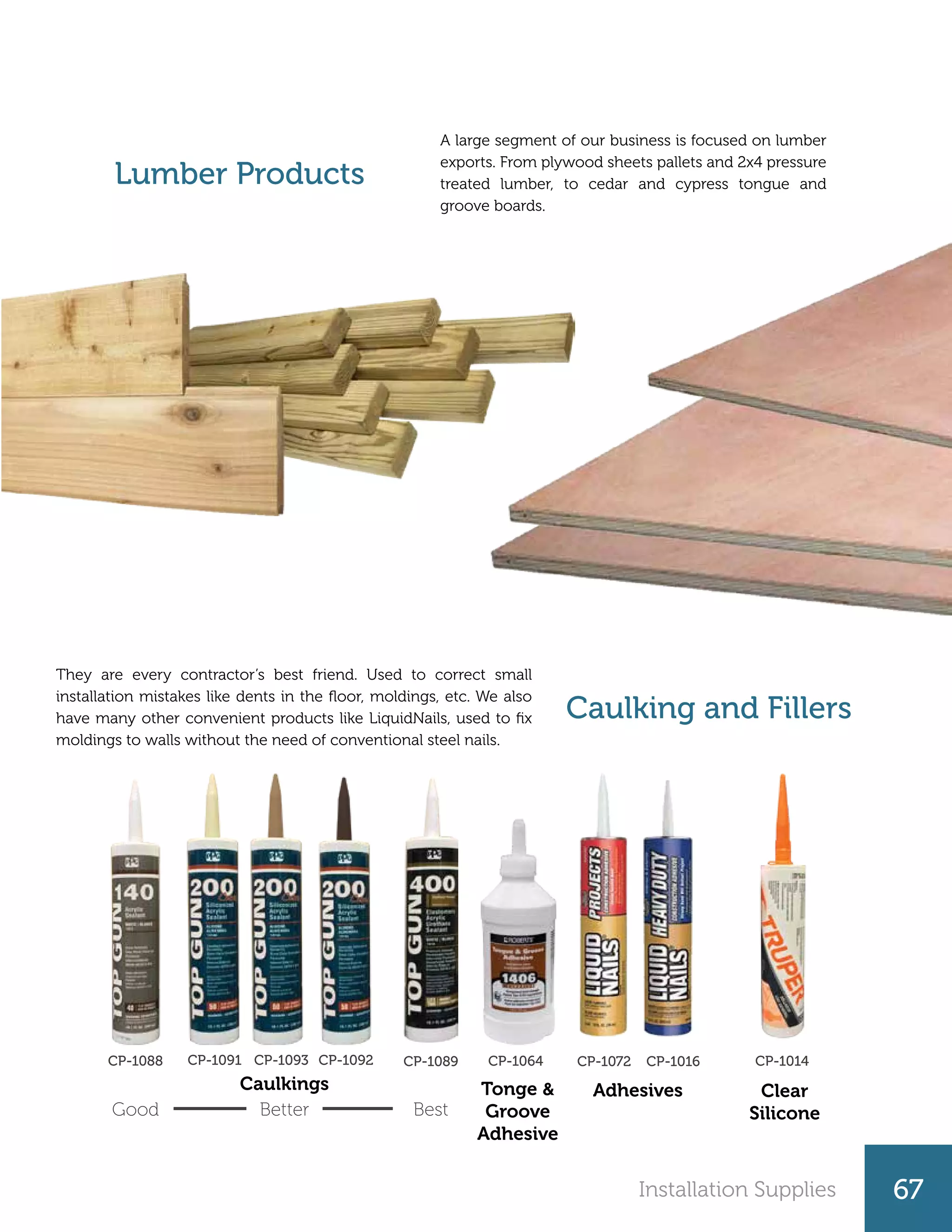 Installation Supplies 67
Lumber Products
Caulking and Fillers
A large segment of our business is focused on lumber
exports. From plywood sheets pallets and 2x4 pressure
treated lumber, to cedar and cypress tongue and
groove boards.
They are every contractor’s best friend. Used to correct small
installation mistakes like dents in the floor, moldings, etc. We also
have many other convenient products like LiquidNails, used to fix
moldings to walls without the need of conventional steel nails.
Caulkings Adhesives Clear
Silicone
Tonge &
Groove
Adhesive
Good Better Best
CP-1088 CP-1093 CP-1092CP-1091 CP-1089 CP-1016CP-1072 CP-1014CP-1064
 